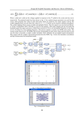 Design Of 16-QAM Transmitter And Receiver: Review Of Methods…

            
s(t )     v n.h (t  nT ) cos(2f t )  v nh (t  nT ) sin(2f t ) …………………………. (2)
          n  
                   c   t        s           0       s     t         s          0


Where     v c [n] and v s [n] are the voltages applied in response to the n th symbol to the cosine and sine waves
respectively. The proposed model has been shown in fig. 4. Two random integer generators are used for data
source. Each generates four values at each clock pulse which are carried by two carrier signals I and Q. The
symbol mapping block converts these four values to (-3, -1, 1, 3) wh ich can be traced in standard constellation.
The symbol mapping block consists of adder and mult iplier blocks. Then the signal is up converted and filtered.
A 32-tap 4 interpolation MAC FIR filter is used for this purpose. After pulse shaping and up -converting the
baseband signal, the signal spectrum is shifted from centered at 0 Hz to an intermediate frequency in the range
of [-Fs, Fs] where Fs is the sampling frequency. This process requires a counter, two ROMs and a mixer. The
counter counts from 0 to 63. The ROMs find out the corresponding sin and cosine values and store them. In this
case the mixer is basically a co mplex number mu lt iplier which mult iplies the up-sampled signals (interpolation
filter output) with the complex exponential generated fro m the ROM. Fig. 5 shows the transmitter constellation
and fig.6 demonstrates the interpolated output.




                            Fig. 4. System generator based 16-QAM transmitted model




                                         Fig. 5. Trans mitted Constellation




                                            Fig. 6. Interpolation Output

                                                        26
 
