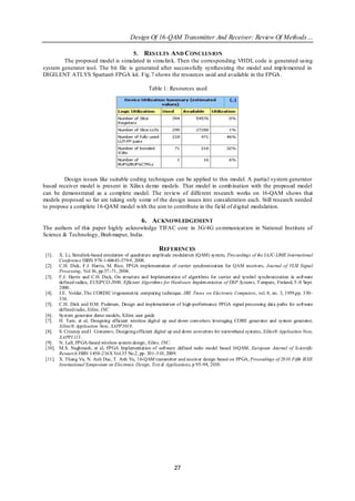Design Of 16-QAM Transmitter And Receiver: Review Of Methods…

                                      5. RES ULTS AND CONCLUS ION
        The proposed model is simulated in simu lin k. Then the corresponding VHDL code is generated using
system generator tool. The bit file is generated after successfully synthesizing the model and imp lemented in
DIGILENT ATLYS Spartan6 FPGA kit. Fig.7 shows the resources used and available in the FPGA .

                                                    Table 1: Resources used




         Design issues like suitable coding techniques can be applied to this model. A partial system generator
based receiver model is present in Xilin x demo models. That model in comb ination with the proposed model
can be demonstrated as a complete model. The review of different research works on 16-QAM shows that
models proposed so far are taking only some of the design issues into consideration each. Still research needed
to propose a complete 16-QAM model with the aim to contribute in the field of d igital modulation.

                                                 6. ACKNOWLEDGEMENT
The authors of this paper highly acknowledge TIFAC core in 3G/4G co mmunicat ion in National Institute of
Science & Technology, Brah mapur, India.

                                                         REFERENCES
 [1].  X. Li, Simulink-based simulation of quadrature amplitude modulation (QAM) system, Proceedings of the IAJC-IJME International
       Conference ISBN 978-1-60643-379-9, 2008.
 [2]. C.H. Dick, F.J. Harris, M. Rice, FPGA implementation of carrier synchronizat ion for QAM receivers, Journal of VLSI Signal
       Processing, Vol 36, pp.57–71, 2004.
 [3]. F.J. Harris and C.H. Dick, On structure and Implementation of algorithms for carrier and symbol synchronization in software
       defined radios, EUSIPCO-2000, Efficient Algorithms for Hardware Implementation of DSP Systems, T empere, Finland, 5–8 Sept.
       2000.
 [4]. J.E. Volder, The CORDIC trigonometric computing technique, IRE Trans. on Electronic Computers, vol. 8, no. 3, 1959,pp. 330–
       334.
 [5]. C.H. Dick and H.M. Pedersen, Design and implementation of high-performance FPGA signal processing data paths for software
       defined radio, Xilinx, INC
 [6]. System generator demo models, Xilinx user guide
 [7]. H. Tarn, et al, Designing efficient wireless digital up and down converters leveraging CORE generator and system generator,
       Xilinx® Application Note, XAPP1018.
 [8]. S. Creaney and I. Costarnov, Designing efficient digital up and down converters for narrowband systems, Xilinx® Application Note,
       XAPP1113.
 [9]. N. Lall, FPGA-based wireless system design, Xilinx, INC.
 [10]. M.S. Naghmash, et al, FPGA Implementation of software defined radio model based 16QAM, European Journal of Scientific
       Research ISSN 1450–216X Vol.35 No.2, pp. 301–310, 2009.
 [11]. X. Thang Vu, N. Anh Duc, T. Anh Vu, 16-QAM transmitter and receiver design based on FPGA, Proceedings of 2010 Fifth IEEE
       International Symposium on Electronic Design, Test & Applications, p 95–98, 2010.




                                                                 27
 