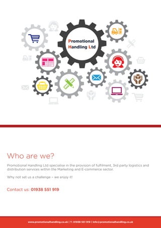 Who are we?
Promotional Handling Ltd specialise in the provision of fulfilment, 3rd party logistics and
distribution services within the Marketing and E-commerce sector.
Why not set us a challenge – we enjoy it!
www.promotionalhandling.co.uk | T: 01938 551 919 | info@promotionalhandling.co.uk
Contact us: 01938 551 919
 
