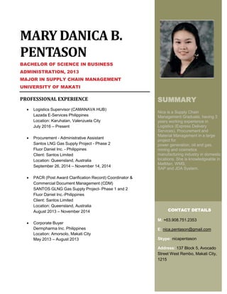 MARY DANICA B.
PENTASON
BACHELOR OF SCIENCE IN BUSINESS
ADMINISTRATION, 2013
MAJOR IN SUPPLY CHAIN MANAGEMENT
UNIVERSITY OF MAKATI
PROFESSIONAL EXPERIENCE
 Logistics Supervisor (CAMANAVA HUB)
Lazada E-Services Philippines
Location: Karuhatan, Valenzuela City
July 2016 – Present
 Procurement - Administrative Assistant
Santos LNG Gas Supply Project - Phase 2
Fluor Daniel Inc. - Philippines
Client: Santos Limited
Location: Queensland, Australia
September 26, 2014 – November 14, 2014
 PACR (Post Award Clarification Record) Coordinator &
Commercial Document Management (CDM)
SANTOS GLNG Gas Supply Project- Phase 1 and 2
Fluor Daniel Inc.-Philippines
Client: Santos Limited
Location: Queensland, Australia
August 2013 – November 2014
 Corporate Buyer
Dermpharma Inc. Philippines
Location: Amorsolo, Makati City
May 2013 – August 2013
SUMMARY
Nica is a Supply Chain
Management Graduate, having 3
years working experience in
Logistics (Express Delivery
Services), Procurement and
Material Management in a large
project for
power generation, oil and gas,
mining and cosmetics
manufacturing industry in domestic
locations. She is knowledgeable in
MatMan, WMS,
SAP and JDA System.
CONTACT DETAILS
M: +63.908.751.2353
E: nica.pentason@gmail.com
Skype: nicapentason
Address: 137 Block 5, Avocado
Street West Rembo, Makati City,
1215
 