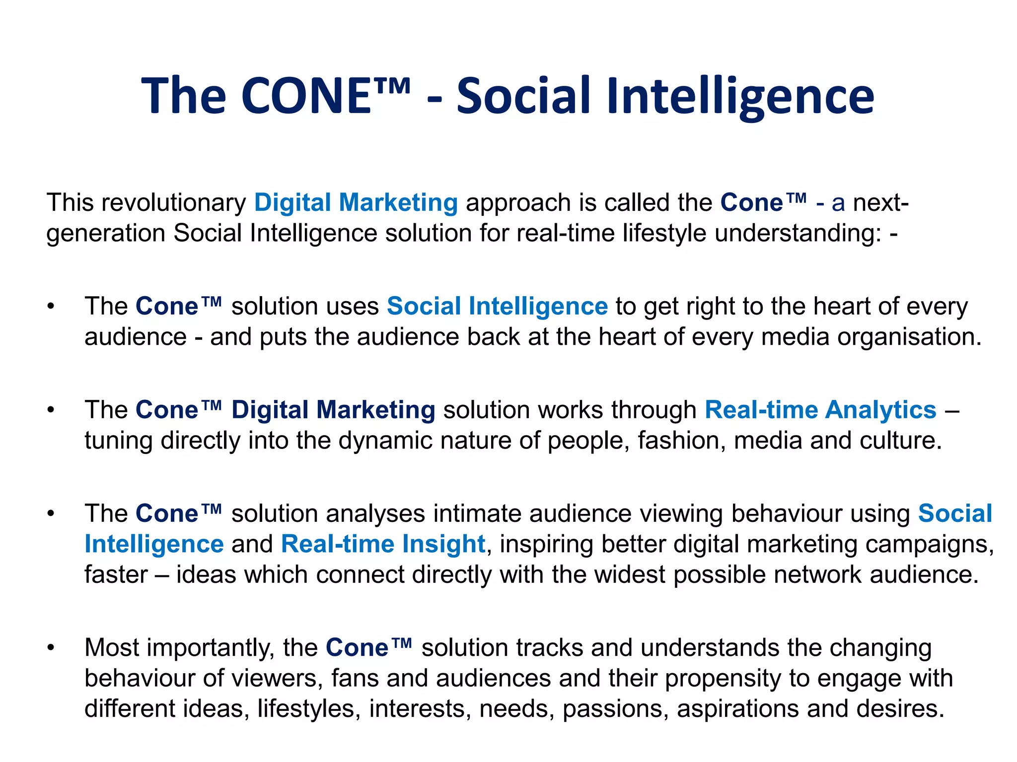 The CONE™ - Social Intelligence
This revolutionary Digital Marketing approach is called the Cone™‫-‏‬ a next-
generation Social Intelligence solution for real-time lifestyle understanding: -
• The Cone™‫‏‬solution uses Social Intelligence to get right to the heart of every
audience - and puts the audience back at the heart of every media organisation.
• The Cone™‫‏‬Digital‫‏‬Marketing‫‏‬solution works through Real-time Analytics –
tuning directly into the dynamic nature of people, fashion, media and culture.
• The Cone™‫‏‬solution analyses intimate audience viewing behaviour using Social
Intelligence and Real-time Insight, inspiring better digital marketing campaigns,
faster – ideas which connect directly with the widest possible network audience.
• Most importantly, the Cone™‫‏‬solution tracks and understands the changing
behaviour of viewers, fans and audiences and their propensity to engage with
different ideas, lifestyles, interests, needs, passions, aspirations and desires.
 
