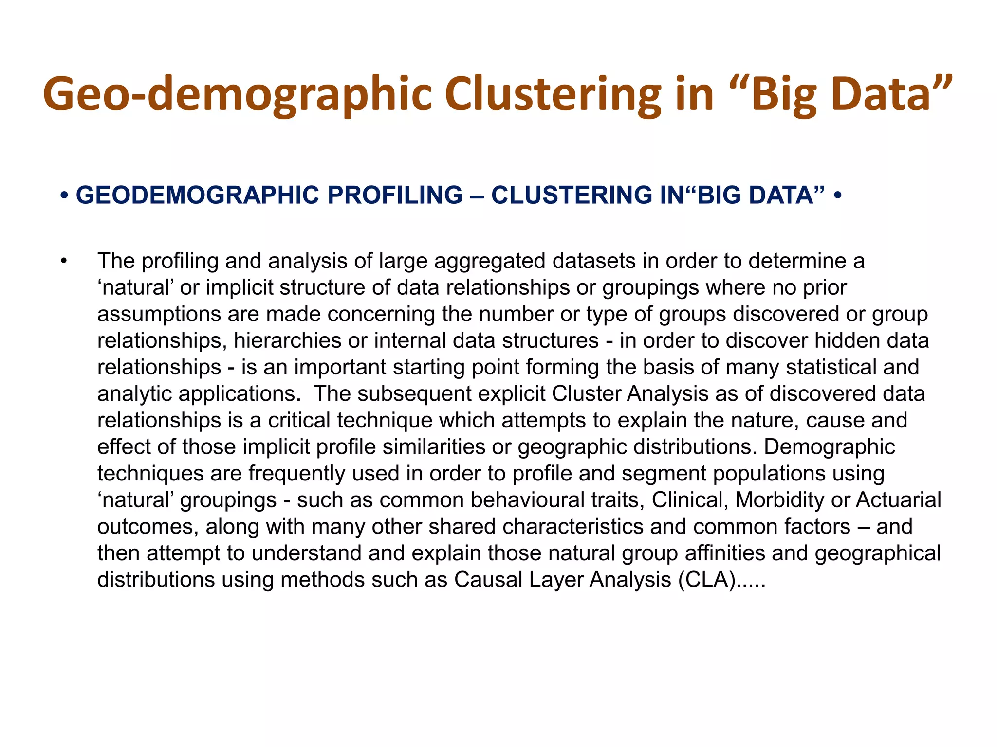 Geo-demographic Clustering in “Big Data”
•‫‏‬GEODEMOGRAPHIC‫‏‬PROFILING‫–‏‬ CLUSTERING‫‏‬IN“BIG‫‏‬DATA”‫‏•‏‬
• The profiling and analysis of large aggregated datasets in order to determine a
‘natural’ or implicit structure of data relationships or groupings where no prior
assumptions are made concerning the number or type of groups discovered or group
relationships, hierarchies or internal data structures - in order to discover hidden data
relationships - is an important starting point forming the basis of many statistical and
analytic applications. The subsequent explicit Cluster Analysis as of discovered data
relationships is a critical technique which attempts to explain the nature, cause and
effect of those implicit profile similarities or geographic distributions. Demographic
techniques are frequently used in order to profile and segment populations using
‘natural’ groupings - such as common behavioural traits, Clinical, Morbidity or Actuarial
outcomes, along with many other shared characteristics and common factors – and
then attempt to understand and explain those natural group affinities and geographical
distributions using methods such as Causal Layer Analysis (CLA).....
 