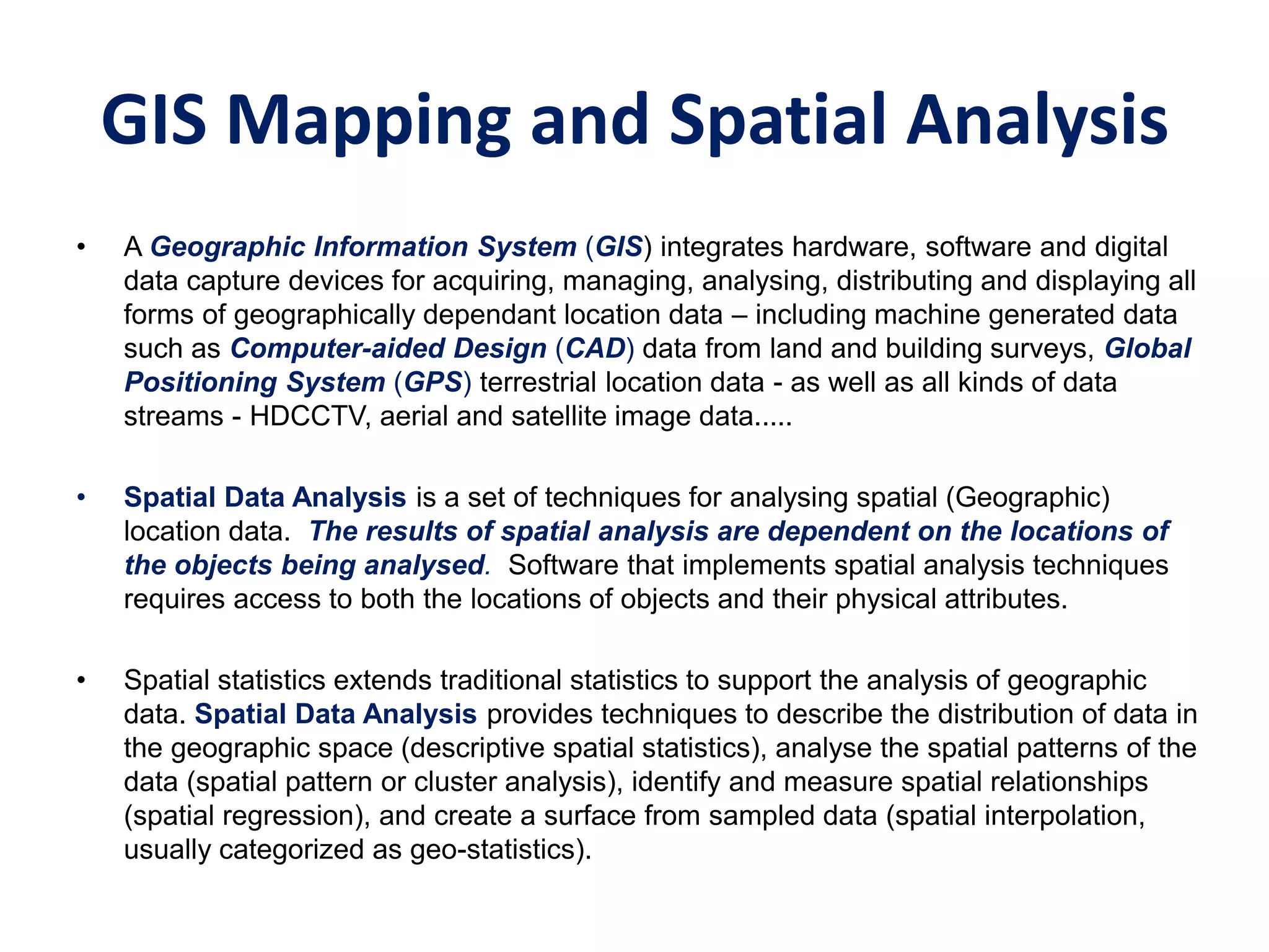 GIS Mapping and Spatial Analysis
• A Geographic Information System (GIS) integrates hardware, software and digital
data capture devices for acquiring, managing, analysing, distributing and displaying all
forms of geographically dependant location data – including machine generated data
such as Computer-aided Design (CAD) data from land and building surveys, Global
Positioning System (GPS) terrestrial location data - as well as all kinds of data
streams - HDCCTV, aerial and satellite image data.....
• Spatial Data Analysis is a set of techniques for analysing spatial (Geographic)
location data. The results of spatial analysis are dependent on the locations of
the objects being analysed. Software that implements spatial analysis techniques
requires access to both the locations of objects and their physical attributes.
• Spatial statistics extends traditional statistics to support the analysis of geographic
data. Spatial Data Analysis provides techniques to describe the distribution of data in
the geographic space (descriptive spatial statistics), analyse the spatial patterns of the
data (spatial pattern or cluster analysis), identify and measure spatial relationships
(spatial regression), and create a surface from sampled data (spatial interpolation,
usually categorized as geo-statistics).
 
