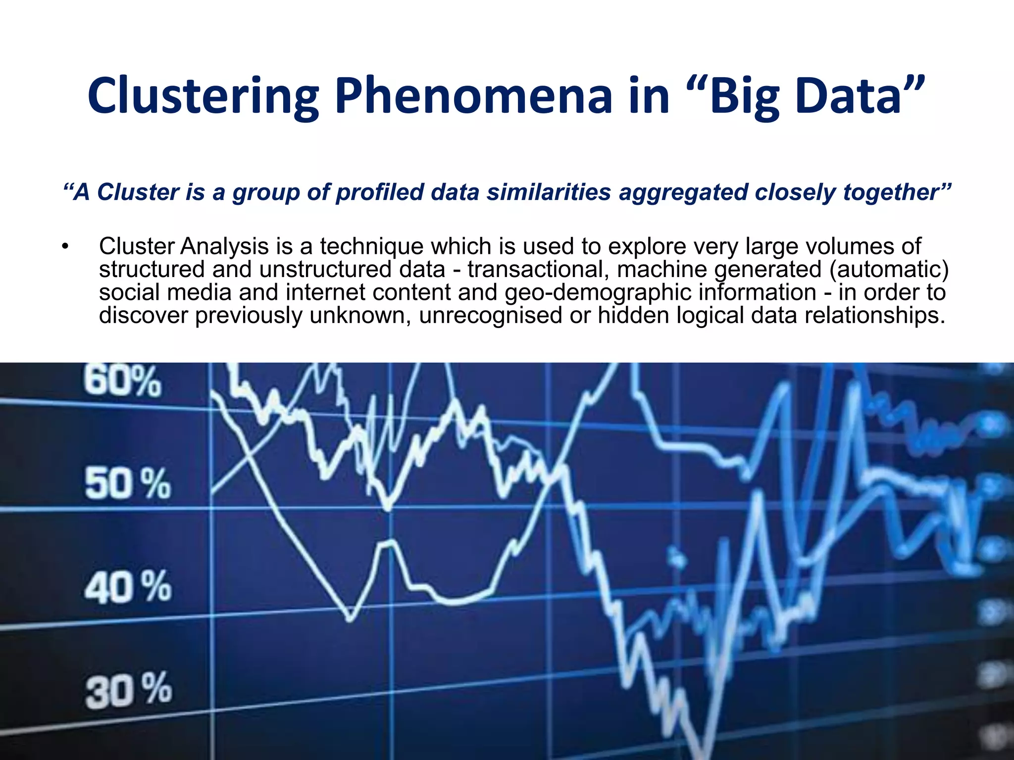 Clustering Phenomena in “Big Data”
“A Cluster is a group of profiled data similarities aggregated closely together”
• Cluster Analysis is a technique which is used to explore very large volumes of
structured and unstructured data - transactional, machine generated (automatic)
social media and internet content and geo-demographic information - in order to
discover previously unknown, unrecognised or hidden logical data relationships.
 
