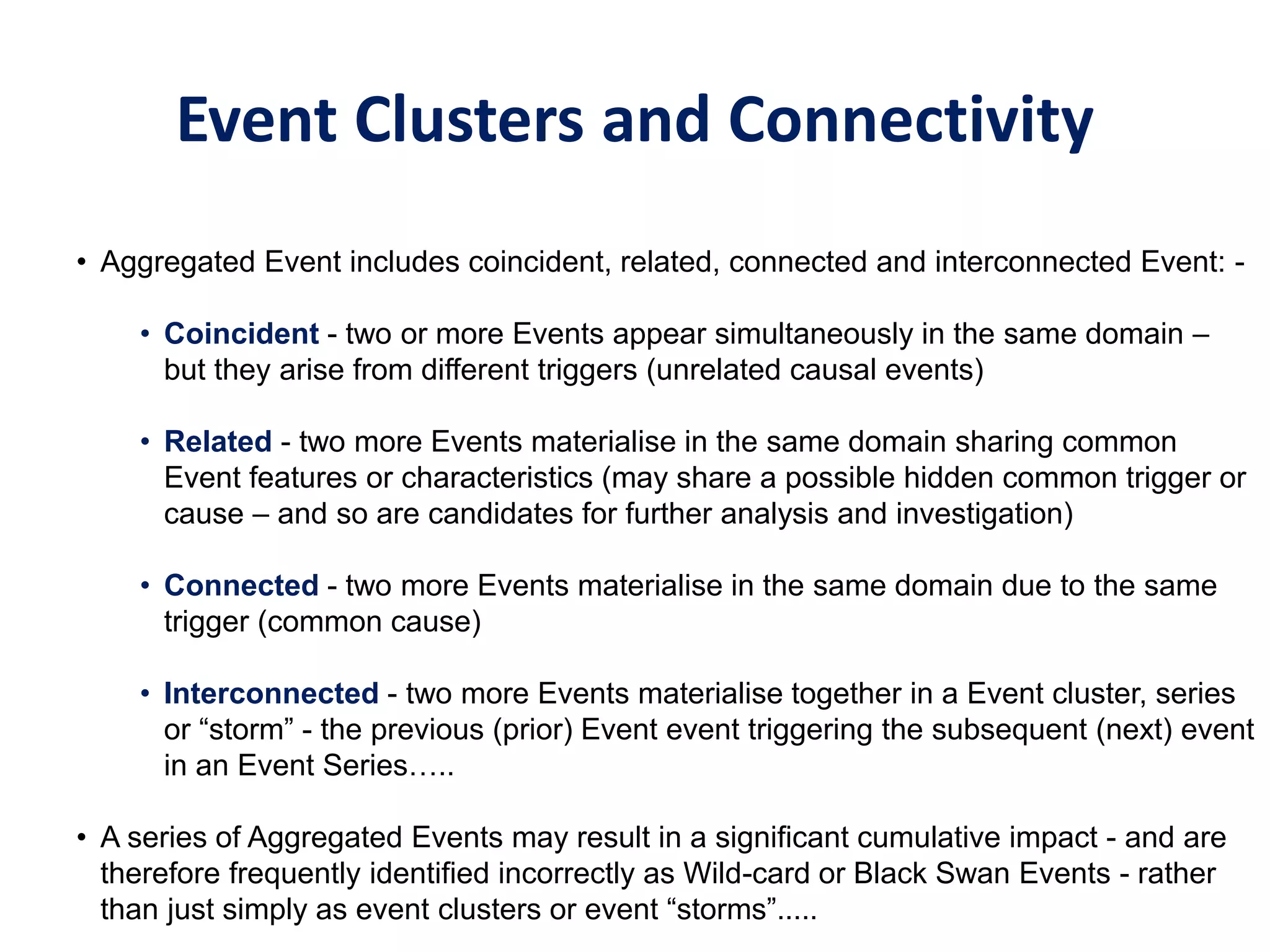 Event Clusters and Connectivity
• Aggregated Event includes coincident, related, connected and interconnected Event: -
• Coincident - two or more Events appear simultaneously in the same domain –
but they arise from different triggers (unrelated causal events)
• Related - two more Events materialise in the same domain sharing common
Event features or characteristics (may share a possible hidden common trigger or
cause – and so are candidates for further analysis and investigation)
• Connected - two more Events materialise in the same domain due to the same
trigger (common cause)
• Interconnected - two more Events materialise together in a Event cluster, series
or “storm” - the previous (prior) Event event triggering the subsequent (next) event
in an Event Series…..
• A series of Aggregated Events may result in a significant cumulative impact - and are
therefore frequently identified incorrectly as Wild-card or Black Swan Events - rather
than just simply as event clusters or event “storms”.....
 