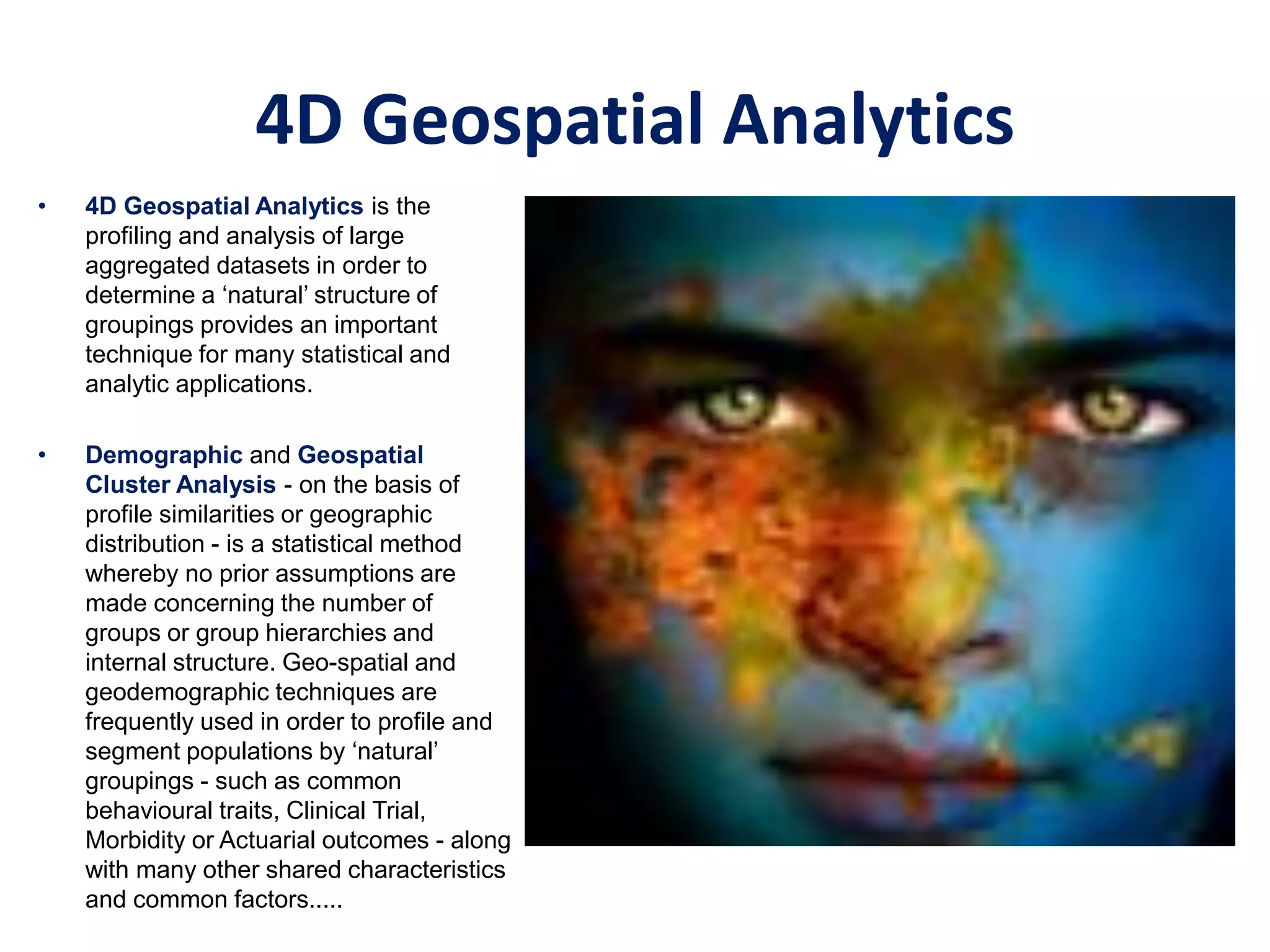 • 4D Geospatial Analytics is the
profiling and analysis of large
aggregated datasets in order to
determine a ‘natural’ structure of
groupings provides an important
technique for many statistical and
analytic applications.
• Demographic and Geospatial
Cluster Analysis - on the basis of
profile similarities or geographic
distribution - is a statistical method
whereby no prior assumptions are
made concerning the number of
groups or group hierarchies and
internal structure. Geo-spatial and
geodemographic techniques are
frequently used in order to profile and
segment populations by ‘natural’
groupings - such as common
behavioural traits, Clinical Trial,
Morbidity or Actuarial outcomes - along
with many other shared characteristics
and common factors.....
4D Geospatial Analytics
 