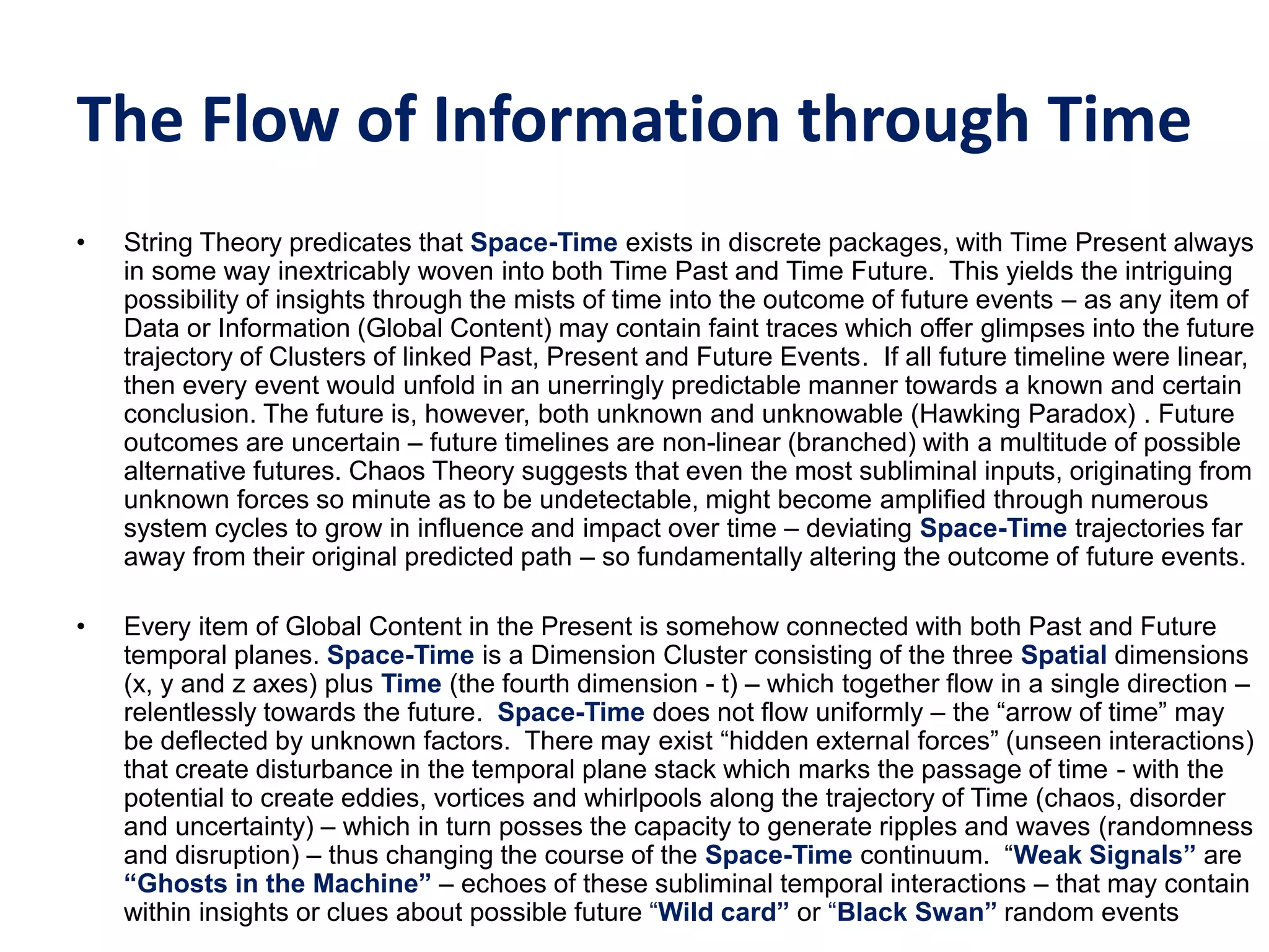 The Flow of Information through Time
• String Theory predicates that Space-Time exists in discrete packages, with Time Present always
in some way inextricably woven into both Time Past and Time Future. This yields the intriguing
possibility of insights through the mists of time into the outcome of future events – as any item of
Data or Information (Global Content) may contain faint traces which offer glimpses into the future
trajectory of Clusters of linked Past, Present and Future Events. If all future timeline were linear,
then every event would unfold in an unerringly predictable manner towards a known and certain
conclusion. The future is, however, both unknown and unknowable (Hawking Paradox) . Future
outcomes are uncertain – future timelines are non-linear (branched) with a multitude of possible
alternative futures. Chaos Theory suggests that even the most subliminal inputs, originating from
unknown forces so minute as to be undetectable, might become amplified through numerous
system cycles to grow in influence and impact over time – deviating Space-Time trajectories far
away from their original predicted path – so fundamentally altering the outcome of future events.
• Every item of Global Content in the Present is somehow connected with both Past and Future
temporal planes. Space-Time is a Dimension Cluster consisting of the three Spatial dimensions
(x, y and z axes) plus Time (the fourth dimension - t) – which together flow in a single direction –
relentlessly towards the future. Space-Time does not flow uniformly – the “arrow of time” may
be deflected by unknown factors. There may exist “hidden external forces” (unseen interactions)
that create disturbance in the temporal plane stack which marks the passage of time - with the
potential to create eddies, vortices and whirlpools along the trajectory of Time (chaos, disorder
and uncertainty) – which in turn posses the capacity to generate ripples and waves (randomness
and disruption) – thus changing the course of the Space-Time continuum. “Weak‫‏‬Signals”‫‏‬are
“Ghosts‫‏‬in‫‏‬the‫‏‬Machine” – echoes of these subliminal temporal interactions – that may contain
within insights or clues about possible future “Wild‫‏‬card” or “Black‫‏‬Swan”‫‏‬random events
 