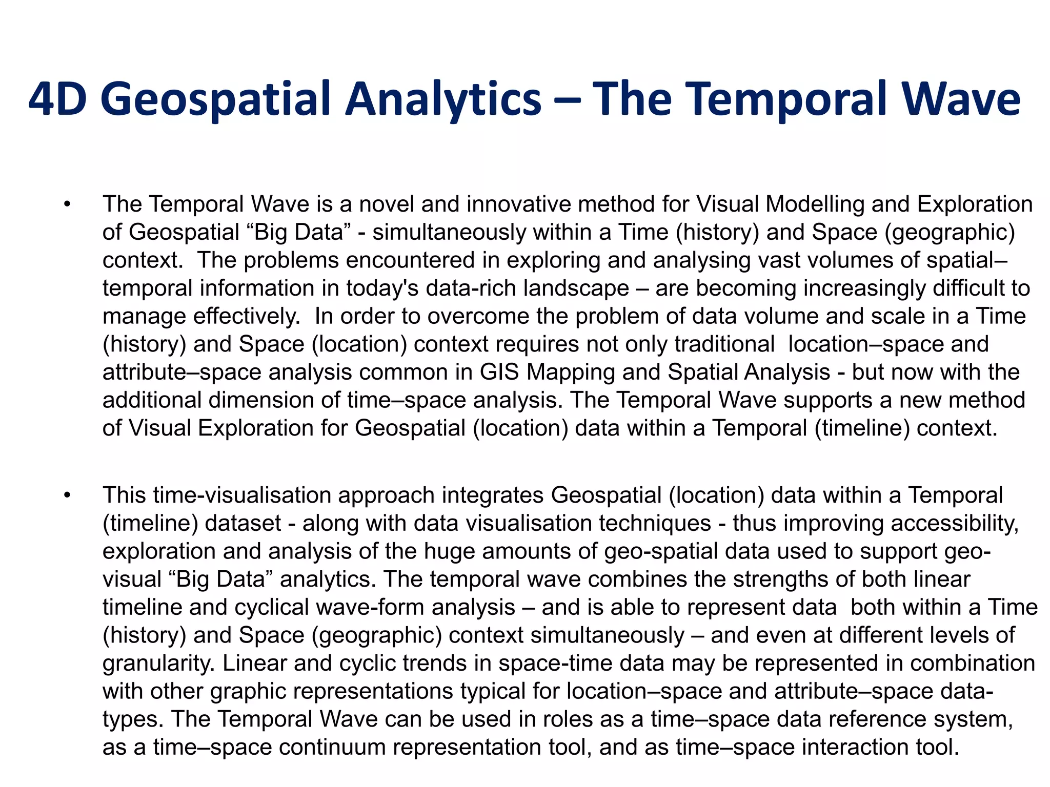 4D Geospatial Analytics – The Temporal Wave
• The Temporal Wave is a novel and innovative method for Visual Modelling and Exploration
of Geospatial “Big Data” - simultaneously within a Time (history) and Space (geographic)
context. The problems encountered in exploring and analysing vast volumes of spatial–
temporal information in today's data-rich landscape – are becoming increasingly difficult to
manage effectively. In order to overcome the problem of data volume and scale in a Time
(history) and Space (location) context requires not only traditional location–space and
attribute–space analysis common in GIS Mapping and Spatial Analysis - but now with the
additional dimension of time–space analysis. The Temporal Wave supports a new method
of Visual Exploration for Geospatial (location) data within a Temporal (timeline) context.
• This time-visualisation approach integrates Geospatial (location) data within a Temporal
(timeline) dataset - along with data visualisation techniques - thus improving accessibility,
exploration and analysis of the huge amounts of geo-spatial data used to support geo-
visual “Big Data” analytics. The temporal wave combines the strengths of both linear
timeline and cyclical wave-form analysis – and is able to represent data both within a Time
(history) and Space (geographic) context simultaneously – and even at different levels of
granularity. Linear and cyclic trends in space-time data may be represented in combination
with other graphic representations typical for location–space and attribute–space data-
types. The Temporal Wave can be used in roles as a time–space data reference system,
as a time–space continuum representation tool, and as time–space interaction tool.
 