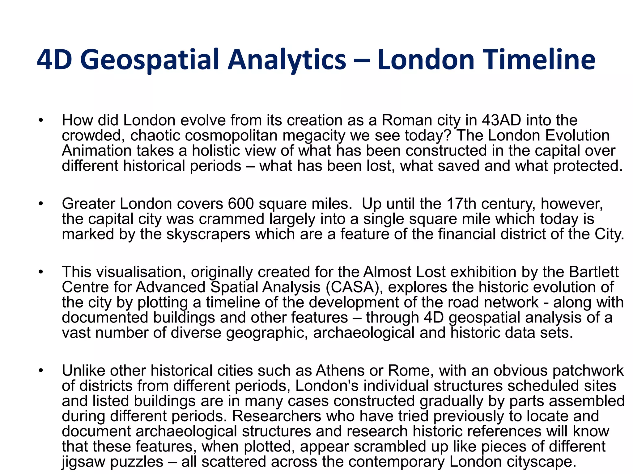 4D Geospatial Analytics – London Timeline
• How did London evolve from its creation as a Roman city in 43AD into the
crowded, chaotic cosmopolitan megacity we see today? The London Evolution
Animation takes a holistic view of what has been constructed in the capital over
different historical periods – what has been lost, what saved and what protected.
• Greater London covers 600 square miles. Up until the 17th century, however,
the capital city was crammed largely into a single square mile which today is
marked by the skyscrapers which are a feature of the financial district of the City.
• This visualisation, originally created for the Almost Lost exhibition by the Bartlett
Centre for Advanced Spatial Analysis (CASA), explores the historic evolution of
the city by plotting a timeline of the development of the road network - along with
documented buildings and other features – through 4D geospatial analysis of a
vast number of diverse geographic, archaeological and historic data sets.
• Unlike other historical cities such as Athens or Rome, with an obvious patchwork
of districts from different periods, London's individual structures scheduled sites
and listed buildings are in many cases constructed gradually by parts assembled
during different periods. Researchers who have tried previously to locate and
document archaeological structures and research historic references will know
that these features, when plotted, appear scrambled up like pieces of different
jigsaw puzzles – all scattered across the contemporary London cityscape.
 