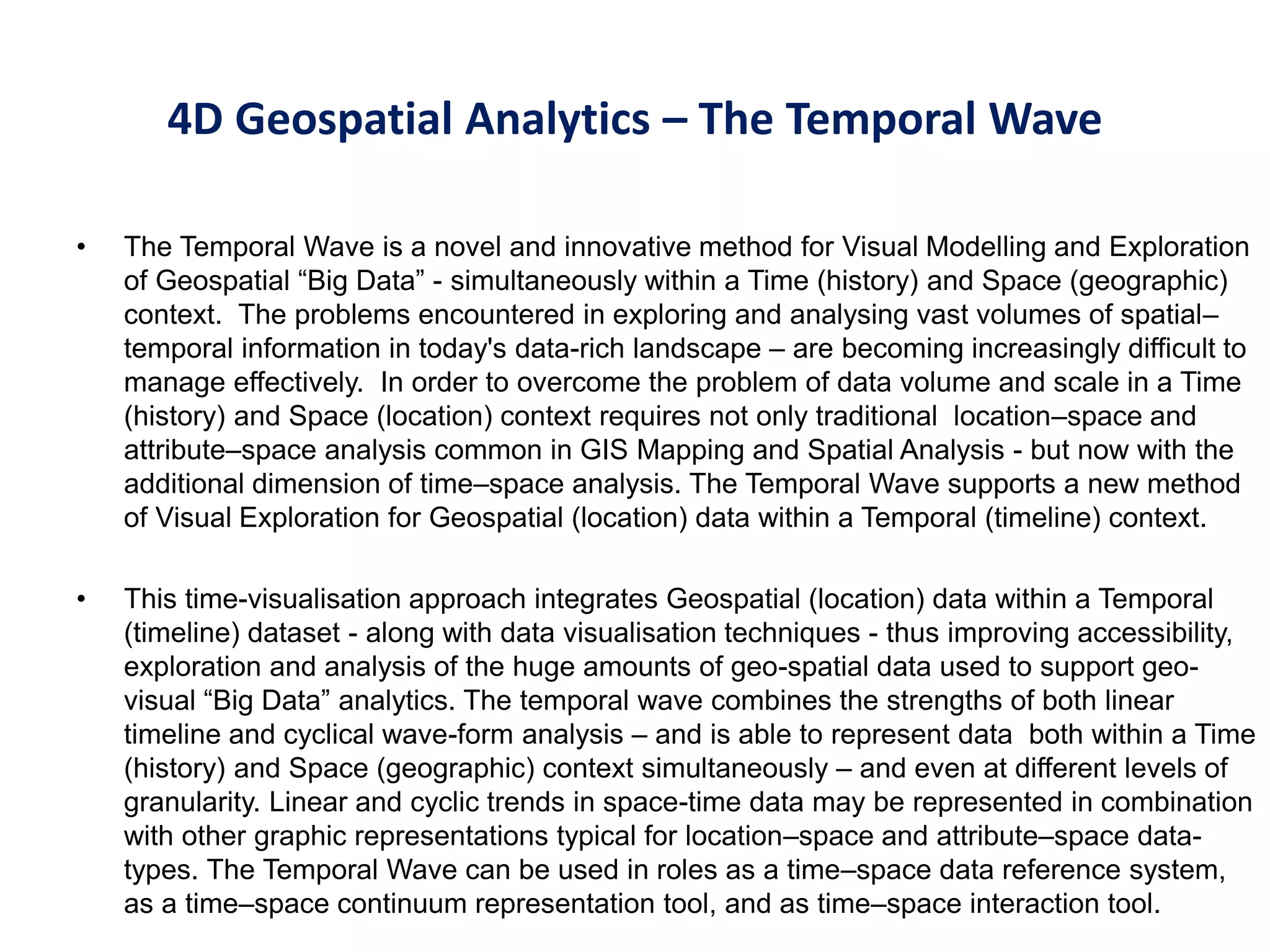 • The Temporal Wave is a novel and innovative method for Visual Modelling and Exploration
of Geospatial “Big Data” - simultaneously within a Time (history) and Space (geographic)
context. The problems encountered in exploring and analysing vast volumes of spatial–
temporal information in today's data-rich landscape – are becoming increasingly difficult to
manage effectively. In order to overcome the problem of data volume and scale in a Time
(history) and Space (location) context requires not only traditional location–space and
attribute–space analysis common in GIS Mapping and Spatial Analysis - but now with the
additional dimension of time–space analysis. The Temporal Wave supports a new method
of Visual Exploration for Geospatial (location) data within a Temporal (timeline) context.
• This time-visualisation approach integrates Geospatial (location) data within a Temporal
(timeline) dataset - along with data visualisation techniques - thus improving accessibility,
exploration and analysis of the huge amounts of geo-spatial data used to support geo-
visual “Big Data” analytics. The temporal wave combines the strengths of both linear
timeline and cyclical wave-form analysis – and is able to represent data both within a Time
(history) and Space (geographic) context simultaneously – and even at different levels of
granularity. Linear and cyclic trends in space-time data may be represented in combination
with other graphic representations typical for location–space and attribute–space data-
types. The Temporal Wave can be used in roles as a time–space data reference system,
as a time–space continuum representation tool, and as time–space interaction tool.
4D Geospatial Analytics – The Temporal Wave
 
