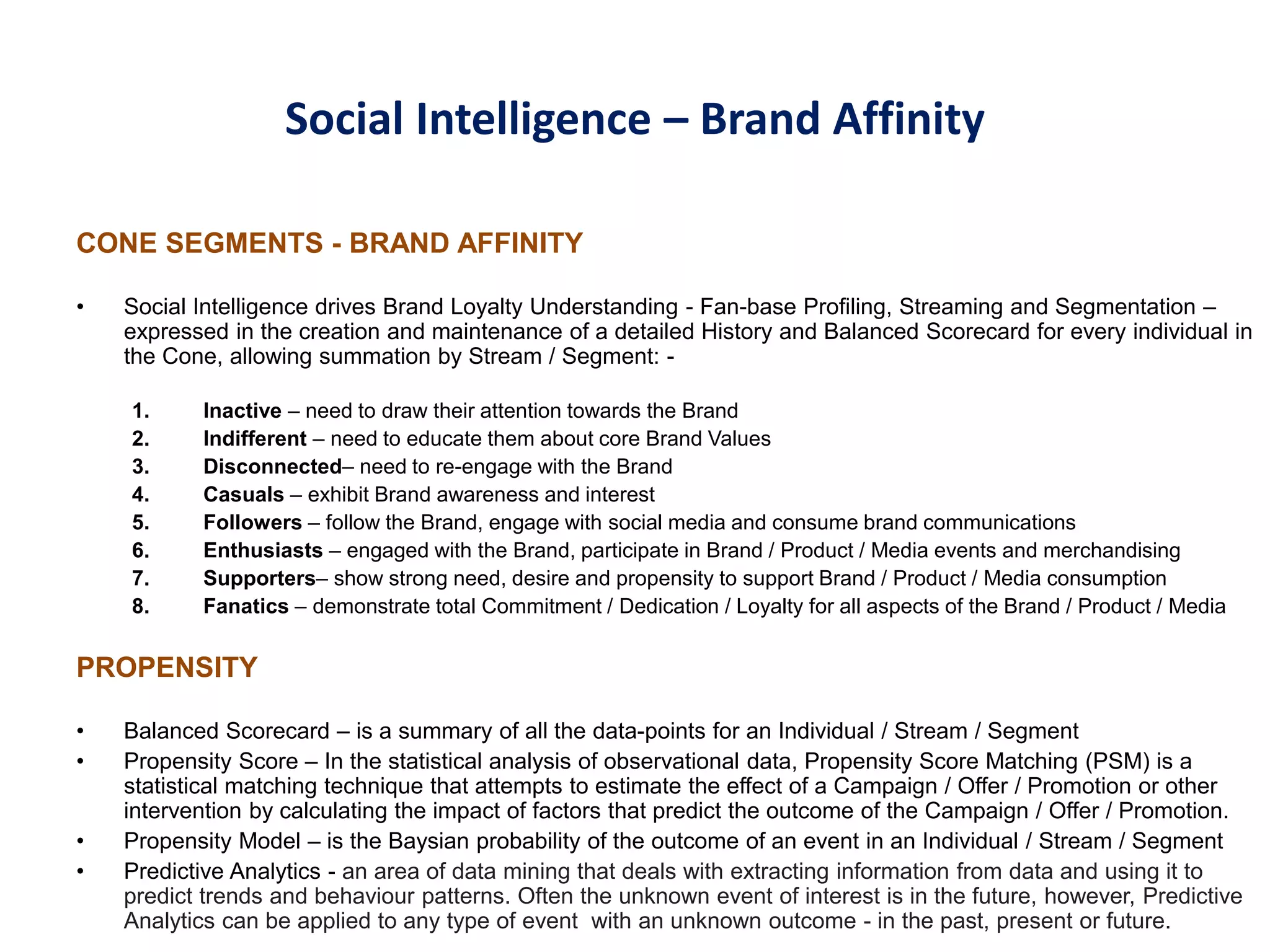 Social Intelligence – Brand Affinity
CONE SEGMENTS - BRAND AFFINITY
• Social Intelligence drives Brand Loyalty Understanding - Fan-base Profiling, Streaming and Segmentation –
expressed in the creation and maintenance of a detailed History and Balanced Scorecard for every individual in
the Cone, allowing summation by Stream / Segment: -
1. Inactive – need to draw their attention towards the Brand
2. Indifferent – need to educate them about core Brand Values
3. Disconnected– need to re-engage with the Brand
4. Casuals – exhibit Brand awareness and interest
5. Followers – follow the Brand, engage with social media and consume brand communications
6. Enthusiasts – engaged with the Brand, participate in Brand / Product / Media events and merchandising
7. Supporters– show strong need, desire and propensity to support Brand / Product / Media consumption
8. Fanatics – demonstrate total Commitment / Dedication / Loyalty for all aspects of the Brand / Product / Media
PROPENSITY
• Balanced Scorecard – is a summary of all the data-points for an Individual / Stream / Segment
• Propensity Score – In the statistical analysis of observational data, Propensity Score Matching (PSM) is a
statistical matching technique that attempts to estimate the effect of a Campaign / Offer / Promotion or other
intervention by calculating the impact of factors that predict the outcome of the Campaign / Offer / Promotion.
• Propensity Model – is the Baysian probability of the outcome of an event in an Individual / Stream / Segment
• Predictive Analytics - an area of data mining that deals with extracting information from data and using it to
predict trends and behaviour patterns. Often the unknown event of interest is in the future, however, Predictive
Analytics can be applied to any type of event with an unknown outcome - in the past, present or future.
 