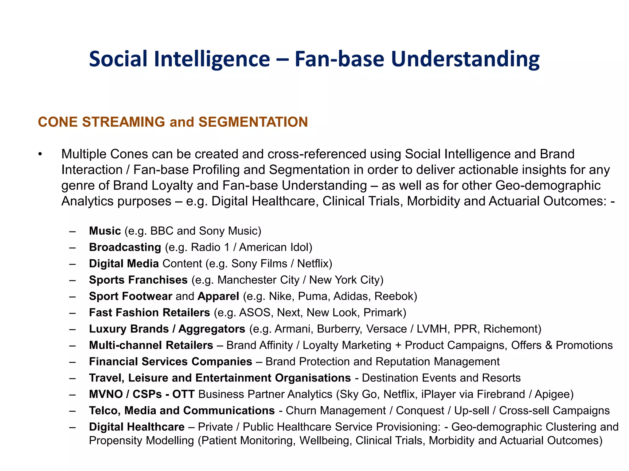 Social Intelligence – Fan-base Understanding
CONE STREAMING and SEGMENTATION
• Multiple Cones can be created and cross-referenced using Social Intelligence and Brand
Interaction / Fan-base Profiling and Segmentation in order to deliver actionable insights for any
genre of Brand Loyalty and Fan-base Understanding – as well as for other Geo-demographic
Analytics purposes – e.g. Digital Healthcare, Clinical Trials, Morbidity and Actuarial Outcomes: -
– Music (e.g. BBC and Sony Music)
– Broadcasting (e.g. Radio 1 / American Idol)
– Digital Media Content (e.g. Sony Films / Netflix)
– Sports Franchises (e.g. Manchester City / New York City)
– Sport Footwear and Apparel (e.g. Nike, Puma, Adidas, Reebok)
– Fast Fashion Retailers (e.g. ASOS, Next, New Look, Primark)
– Luxury Brands / Aggregators (e.g. Armani, Burberry, Versace / LVMH, PPR, Richemont)
– Multi-channel Retailers – Brand Affinity / Loyalty Marketing + Product Campaigns, Offers & Promotions
– Financial Services Companies – Brand Protection and Reputation Management
– Travel, Leisure and Entertainment Organisations - Destination Events and Resorts
– MVNO / CSPs - OTT Business Partner Analytics (Sky Go, Netflix, iPlayer via Firebrand / Apigee)
– Telco, Media and Communications - Churn Management / Conquest / Up-sell / Cross-sell Campaigns
– Digital Healthcare – Private / Public Healthcare Service Provisioning: - Geo-demographic Clustering and
Propensity Modelling (Patient Monitoring, Wellbeing, Clinical Trials, Morbidity and Actuarial Outcomes)
 