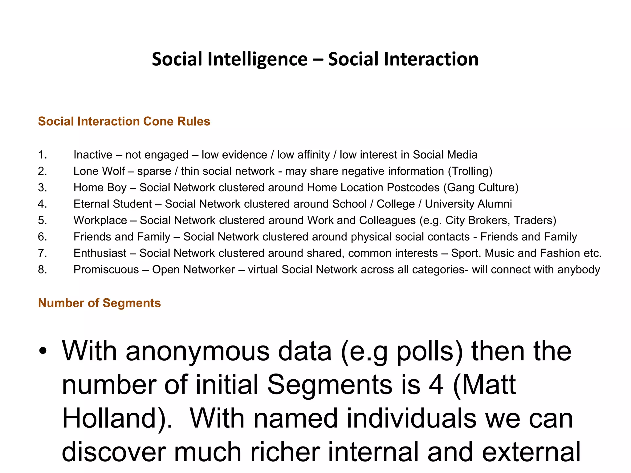 Social Intelligence – Social Interaction
Social Interaction Cone Rules
1. Inactive – not engaged – low evidence / low affinity / low interest in Social Media
2. Lone Wolf – sparse / thin social network - may share negative information (Trolling)
3. Home Boy – Social Network clustered around Home Location Postcodes (Gang Culture)
4. Eternal Student – Social Network clustered around School / College / University Alumni
5. Workplace – Social Network clustered around Work and Colleagues (e.g. City Brokers, Traders)
6. Friends and Family – Social Network clustered around physical social contacts - Friends and Family
7. Enthusiast – Social Network clustered around shared, common interests – Sport. Music and Fashion etc.
8. Promiscuous – Open Networker – virtual Social Network across all categories- will connect with anybody
Number of Segments
• With anonymous data (e.g polls) then the
number of initial Segments is 4 (Matt
Holland). With named individuals we can
discover much richer internal and external
 