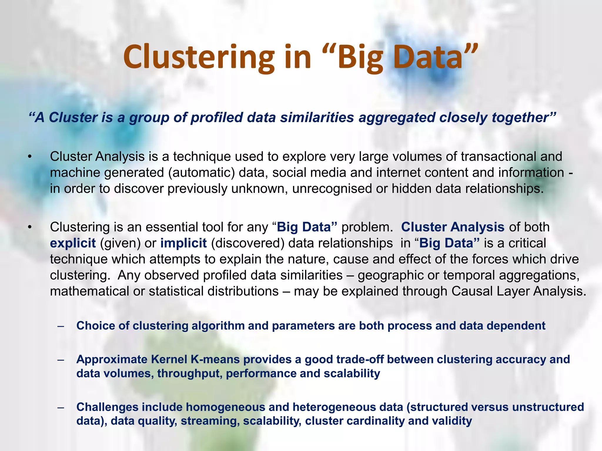 Clustering in “Big Data”
“A Cluster is a group of profiled data similarities aggregated closely together”
• Cluster Analysis is a technique used to explore very large volumes of transactional and
machine generated (automatic) data, social media and internet content and information -
in order to discover previously unknown, unrecognised or hidden data relationships.
• Clustering is an essential tool for any “Big‫‏‬Data”‫‏‬problem. Cluster Analysis of both
explicit (given) or implicit (discovered) data relationships in “Big‫‏‬Data”‫‏‬is a critical
technique which attempts to explain the nature, cause and effect of the forces which drive
clustering. Any observed profiled data similarities – geographic or temporal aggregations,
mathematical or statistical distributions – may be explained through Causal Layer Analysis.
– Choice of clustering algorithm and parameters are both process and data dependent
– Approximate Kernel K-means provides a good trade-off between clustering accuracy and
data volumes, throughput, performance and scalability
– Challenges include homogeneous and heterogeneous data (structured versus unstructured
data), data quality, streaming, scalability, cluster cardinality and validity
 