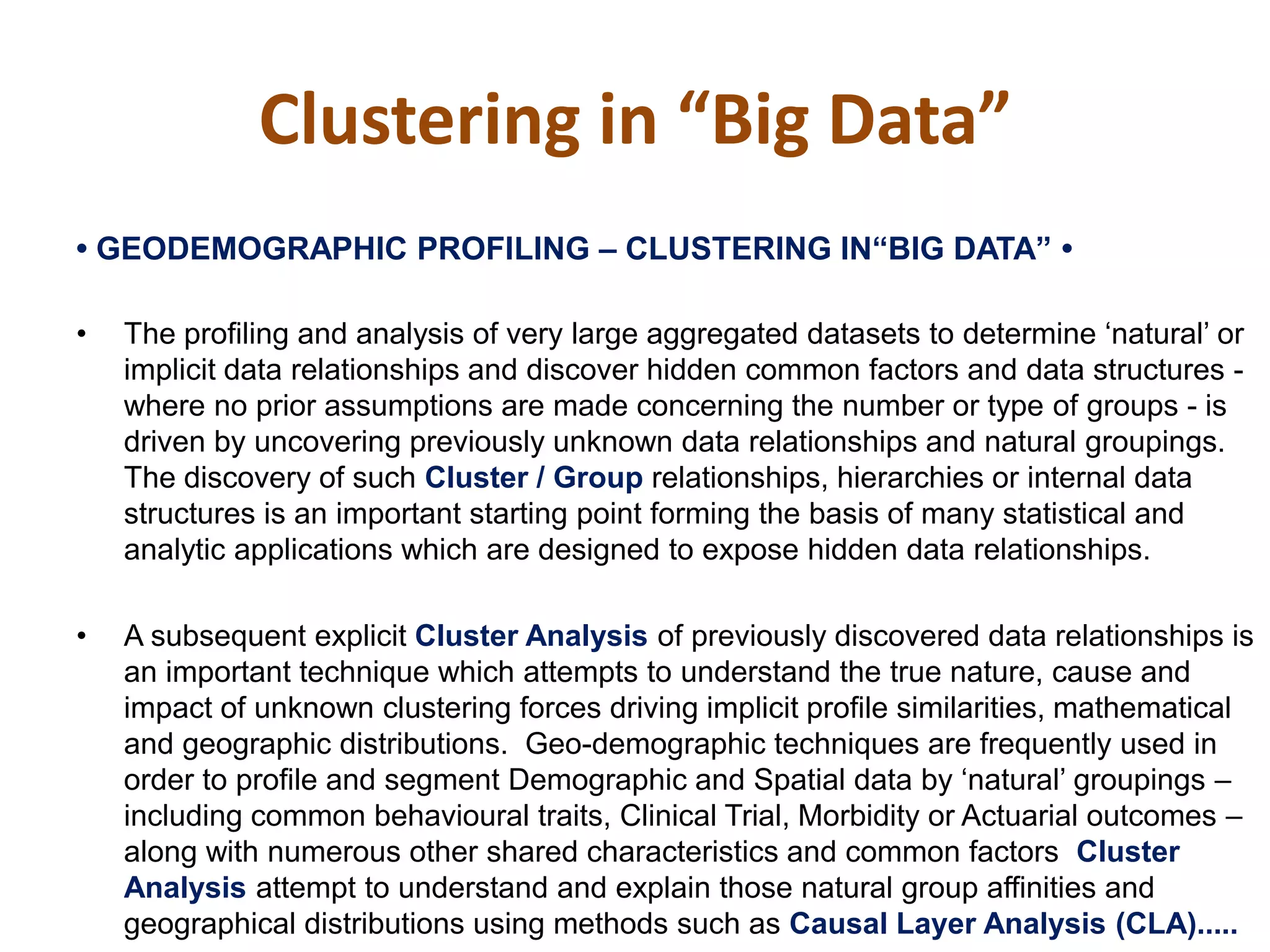 •‫‏‬GEODEMOGRAPHIC‫‏‬PROFILING‫–‏‬ CLUSTERING‫‏‬IN“BIG‫‏‬DATA”‫‏•‏‬
• The profiling and analysis of very large aggregated datasets to determine ‘natural’ or
implicit data relationships and discover hidden common factors and data structures -
where no prior assumptions are made concerning the number or type of groups - is
driven by uncovering previously unknown data relationships and natural groupings.
The discovery of such Cluster / Group relationships, hierarchies or internal data
structures is an important starting point forming the basis of many statistical and
analytic applications which are designed to expose hidden data relationships.
• A subsequent explicit Cluster Analysis of previously discovered data relationships is
an important technique which attempts to understand the true nature, cause and
impact of unknown clustering forces driving implicit profile similarities, mathematical
and geographic distributions. Geo-demographic techniques are frequently used in
order to profile and segment Demographic and Spatial data by ‘natural’ groupings –
including common behavioural traits, Clinical Trial, Morbidity or Actuarial outcomes –
along with numerous other shared characteristics and common factors Cluster
Analysis attempt to understand and explain those natural group affinities and
geographical distributions using methods such as Causal Layer Analysis (CLA).....
Clustering in “Big Data”
 