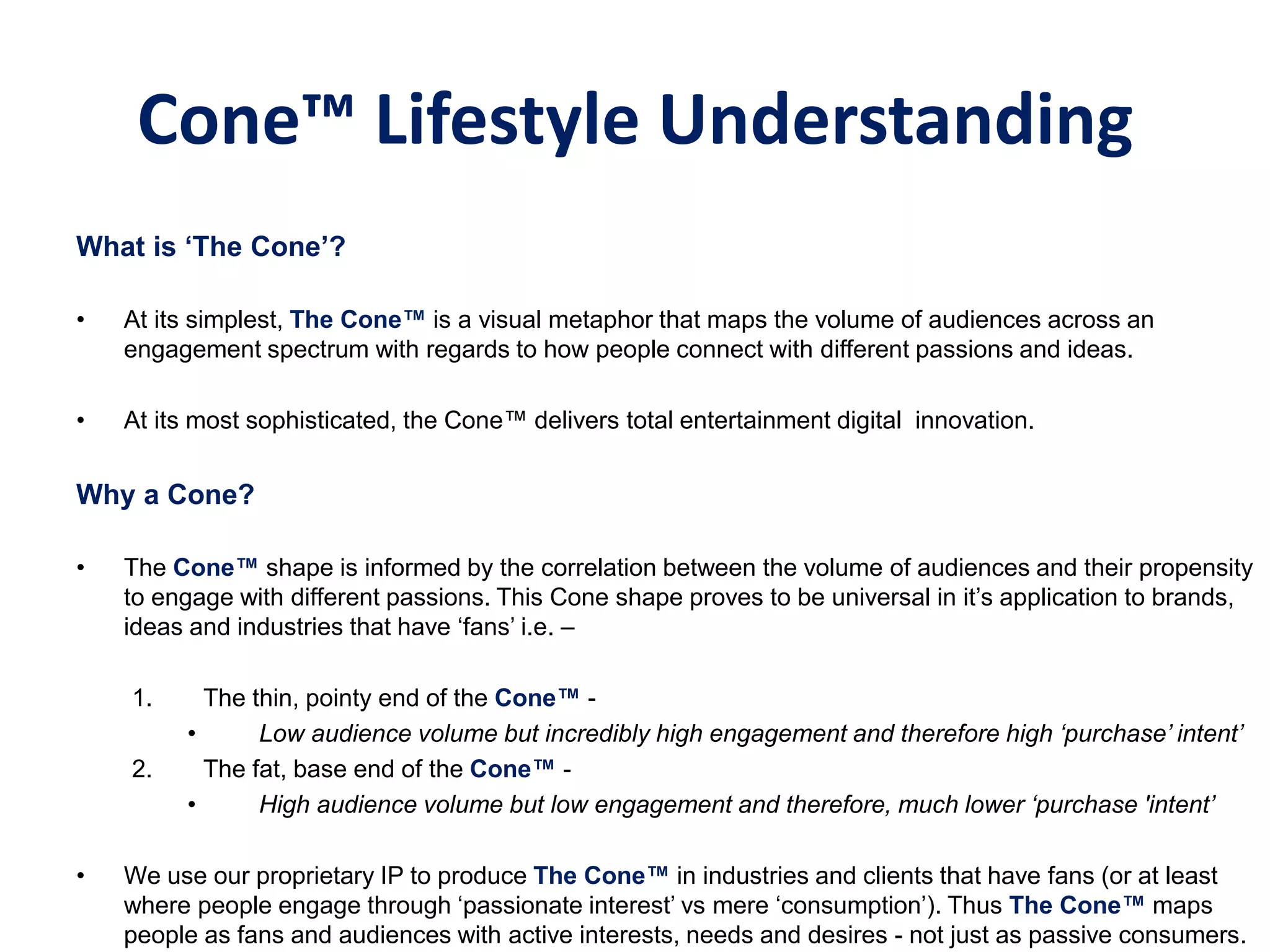 Cone™ Lifestyle Understanding
What‫‏‬is‫‘‏‬The‫‏‬Cone’?
• At its simplest, The‫‏‬Cone™‫‏‬is a visual metaphor that maps the volume of audiences across an
engagement spectrum with regards to how people connect with different passions and ideas.
• At its most sophisticated, the Cone™ delivers total entertainment digital innovation.
Why a Cone?
• The Cone™ shape is informed by the correlation between the volume of audiences and their propensity
to engage with different passions. This Cone shape proves to be universal in it’s application to brands,
ideas and industries that have ‘fans’ i.e. –
1. The thin, pointy end of the Cone™ -
• Low audience volume but incredibly high engagement and therefore high ‘purchase’ intent’
2. The fat, base end of the Cone™ -
• High audience volume but low engagement and therefore, much lower ‘purchase 'intent’
• We use our proprietary IP to produce The Cone™ in industries and clients that have fans (or at least
where people engage through ‘passionate interest’ vs mere ‘consumption’). Thus The‫‏‬Cone™‫‏‬maps
people as fans and audiences with active interests, needs and desires - not just as passive consumers.
 