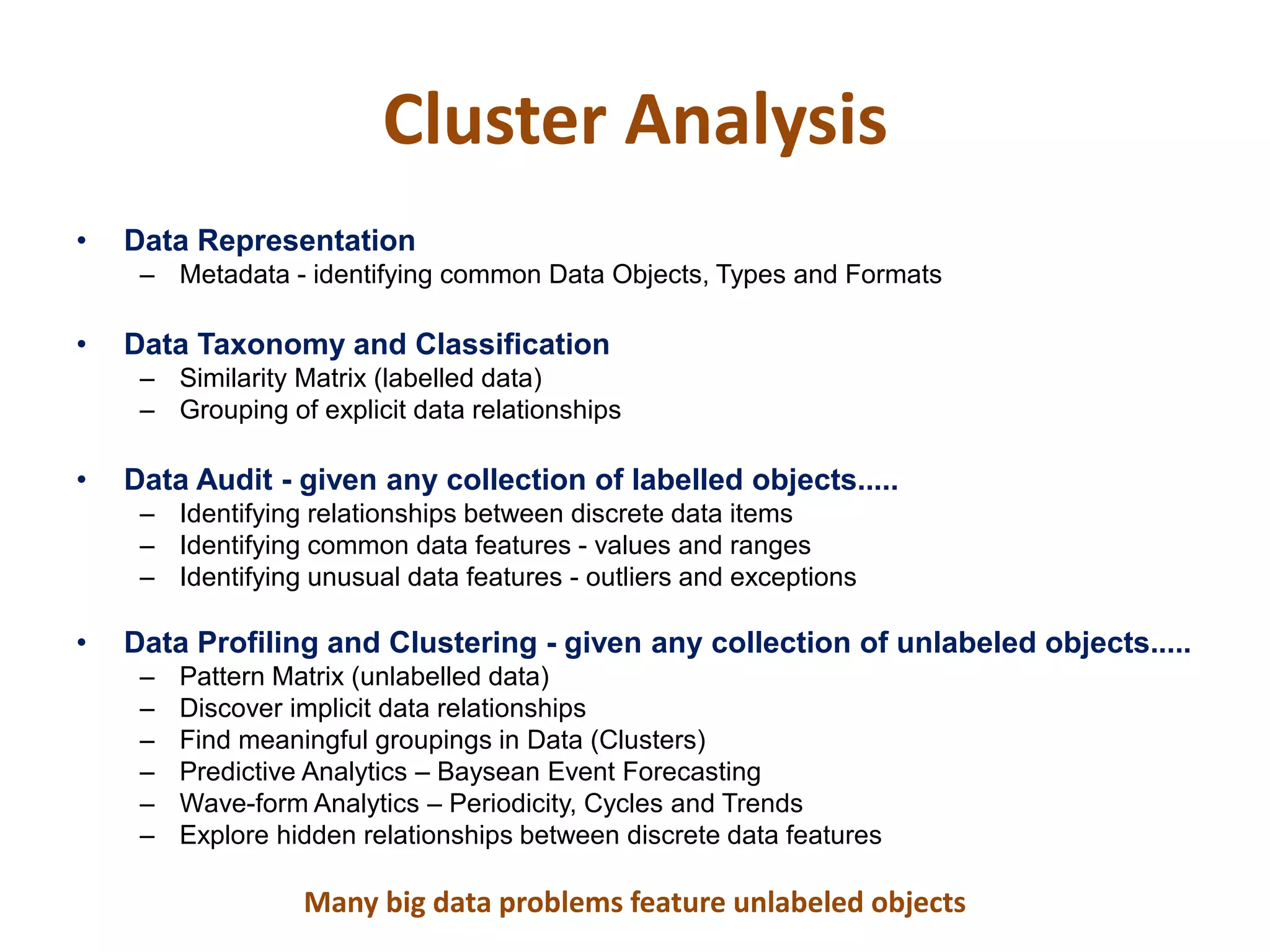 Cluster Analysis
• Data Representation
– Metadata - identifying common Data Objects, Types and Formats
• Data Taxonomy and Classification
– Similarity Matrix (labelled data)
– Grouping of explicit data relationships
• Data Audit - given any collection of labelled objects.....
– Identifying relationships between discrete data items
– Identifying common data features - values and ranges
– Identifying unusual data features - outliers and exceptions
• Data Profiling and Clustering - given any collection of unlabeled objects.....
– Pattern Matrix (unlabelled data)
– Discover implicit data relationships
– Find meaningful groupings in Data (Clusters)
– Predictive Analytics – Baysean Event Forecasting
– Wave-form Analytics – Periodicity, Cycles and Trends
– Explore hidden relationships between discrete data features
Many big data problems feature unlabeled objects
 