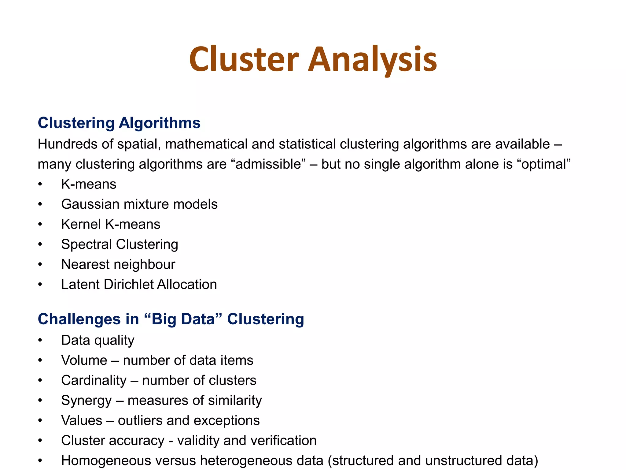 Cluster Analysis
Clustering Algorithms
Hundreds of spatial, mathematical and statistical clustering algorithms are available –
many clustering algorithms are “admissible” – but no single algorithm alone is “optimal”
• K-means
• Gaussian mixture models
• Kernel K-means
• Spectral Clustering
• Nearest neighbour
• Latent Dirichlet Allocation
Challenges‫‏‬in‫“‏‬Big‫‏‬Data”‫‏‬Clustering
• Data quality
• Volume – number of data items
• Cardinality – number of clusters
• Synergy – measures of similarity
• Values – outliers and exceptions
• Cluster accuracy - validity and verification
• Homogeneous versus heterogeneous data (structured and unstructured data)
 
