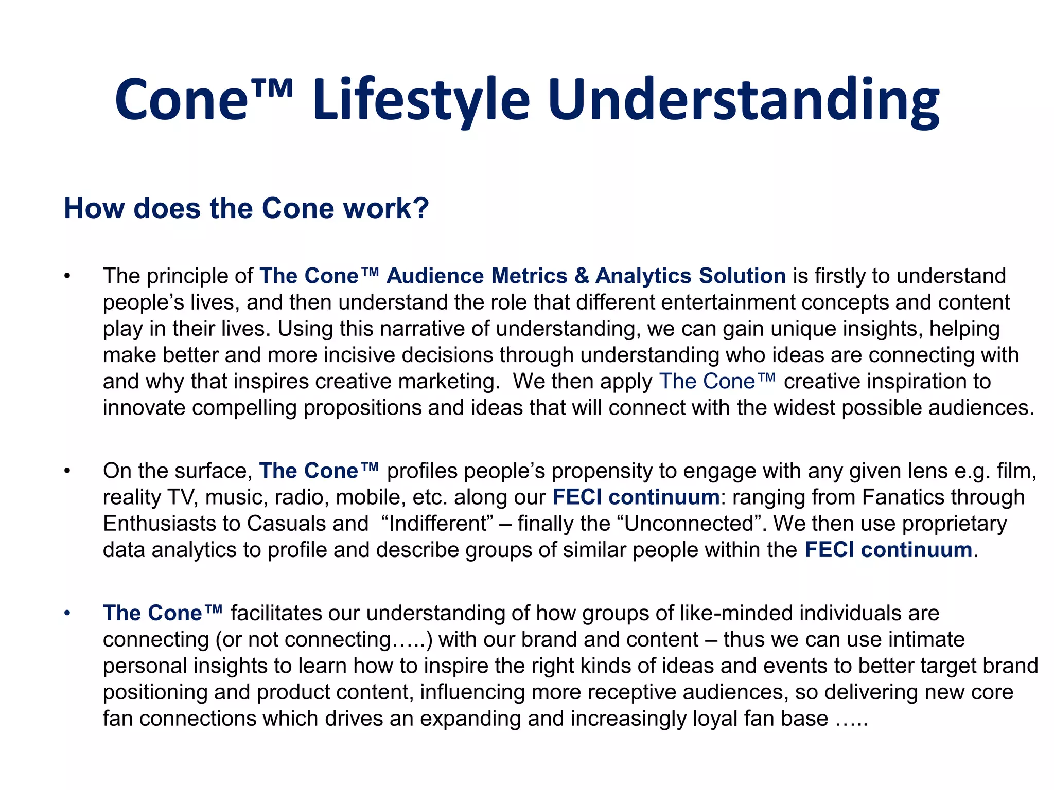 Cone™ Lifestyle Understanding
How does the Cone work?
• The principle of The‫‏‬Cone™‫‏‬Audience‫‏‬Metrics‫‏&‏‬Analytics‫‏‬Solution‫‏‬is firstly to understand
people’s lives, and then understand the role that different entertainment concepts and content
play in their lives. Using this narrative of understanding, we can gain unique insights, helping
make better and more incisive decisions through understanding who ideas are connecting with
and why that inspires creative marketing. We then apply The Cone™ creative inspiration to
innovate compelling propositions and ideas that will connect with the widest possible audiences.
• On the surface, The‫‏‬Cone™‫‏‬profiles people’s propensity to engage with any given lens e.g. film,
reality TV, music, radio, mobile, etc. along our FECI continuum: ranging from Fanatics through
Enthusiasts to Casuals and “Indifferent” – finally the “Unconnected”. We then use proprietary
data analytics to profile and describe groups of similar people within the FECI continuum.
• The‫‏‬Cone™‫‏‬facilitates our understanding of how groups of like-minded individuals are
connecting (or not connecting…..) with our brand and content – thus we can use intimate
personal insights to learn how to inspire the right kinds of ideas and events to better target brand
positioning and product content, influencing more receptive audiences, so delivering new core
fan connections which drives an expanding and increasingly loyal fan base …..
 