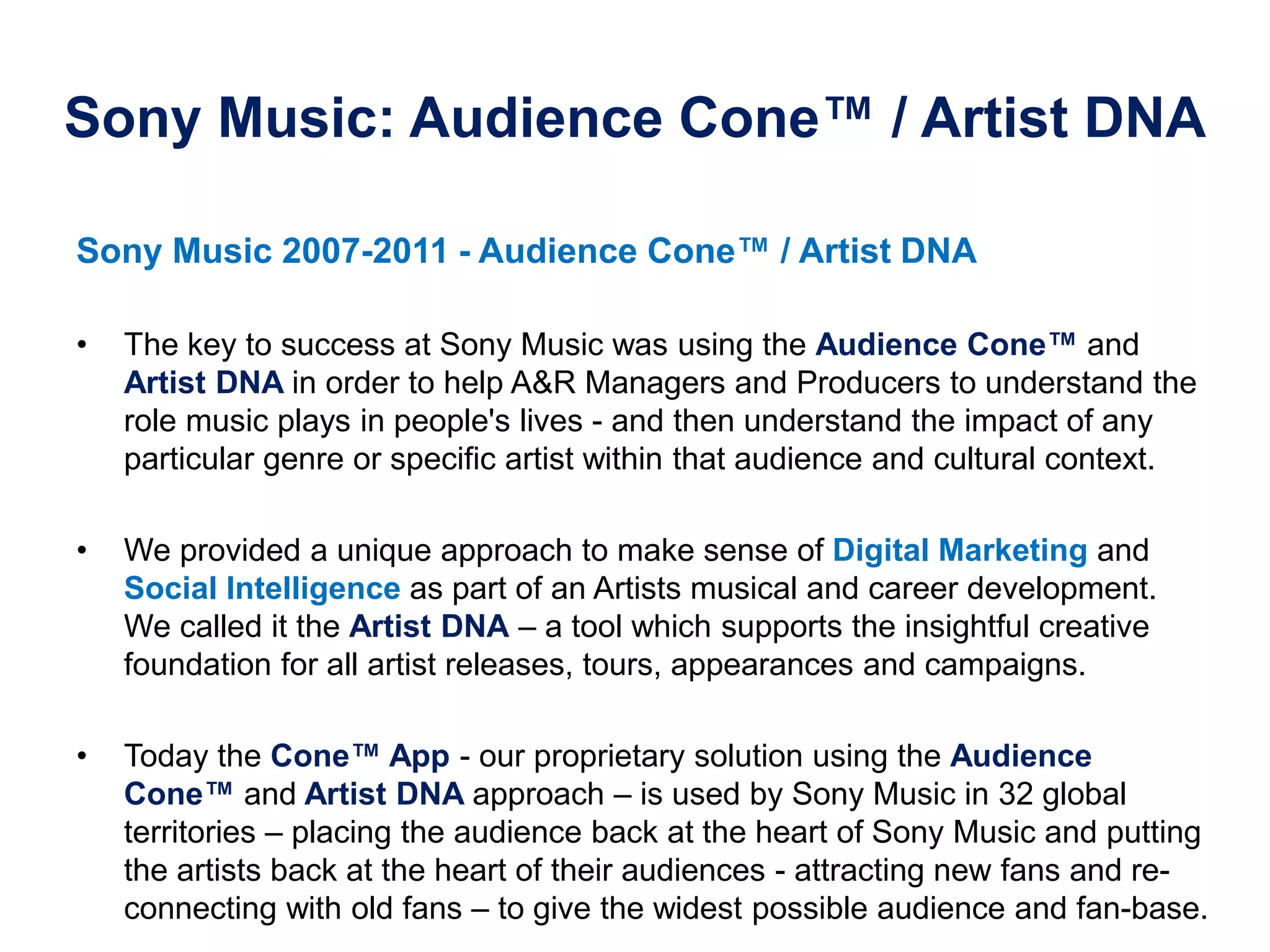 Sony Music: Audience Cone™ / Artist DNA
Sony Music 2007-2011 - Audience Cone™‫/‏‬ Artist DNA
• The key to success at Sony Music was using the Audience‫‏‬Cone™‫‏‬and
Artist DNA in order to help A&R Managers and Producers to understand the
role music plays in people's lives - and then understand the impact of any
particular genre or specific artist within that audience and cultural context.
• We provided a unique approach to make sense of Digital Marketing and
Social Intelligence as part of an Artists musical and career development.
We called it the Artist DNA – a tool which supports the insightful creative
foundation for all artist releases, tours, appearances and campaigns.
• Today the Cone™‫‏‬App‫-‏‬ our proprietary solution using the Audience
Cone™‫‏‬and Artist DNA approach – is used by Sony Music in 32 global
territories – placing the audience back at the heart of Sony Music and putting
the artists back at the heart of their audiences - attracting new fans and re-
connecting with old fans – to give the widest possible audience and fan-base.
 