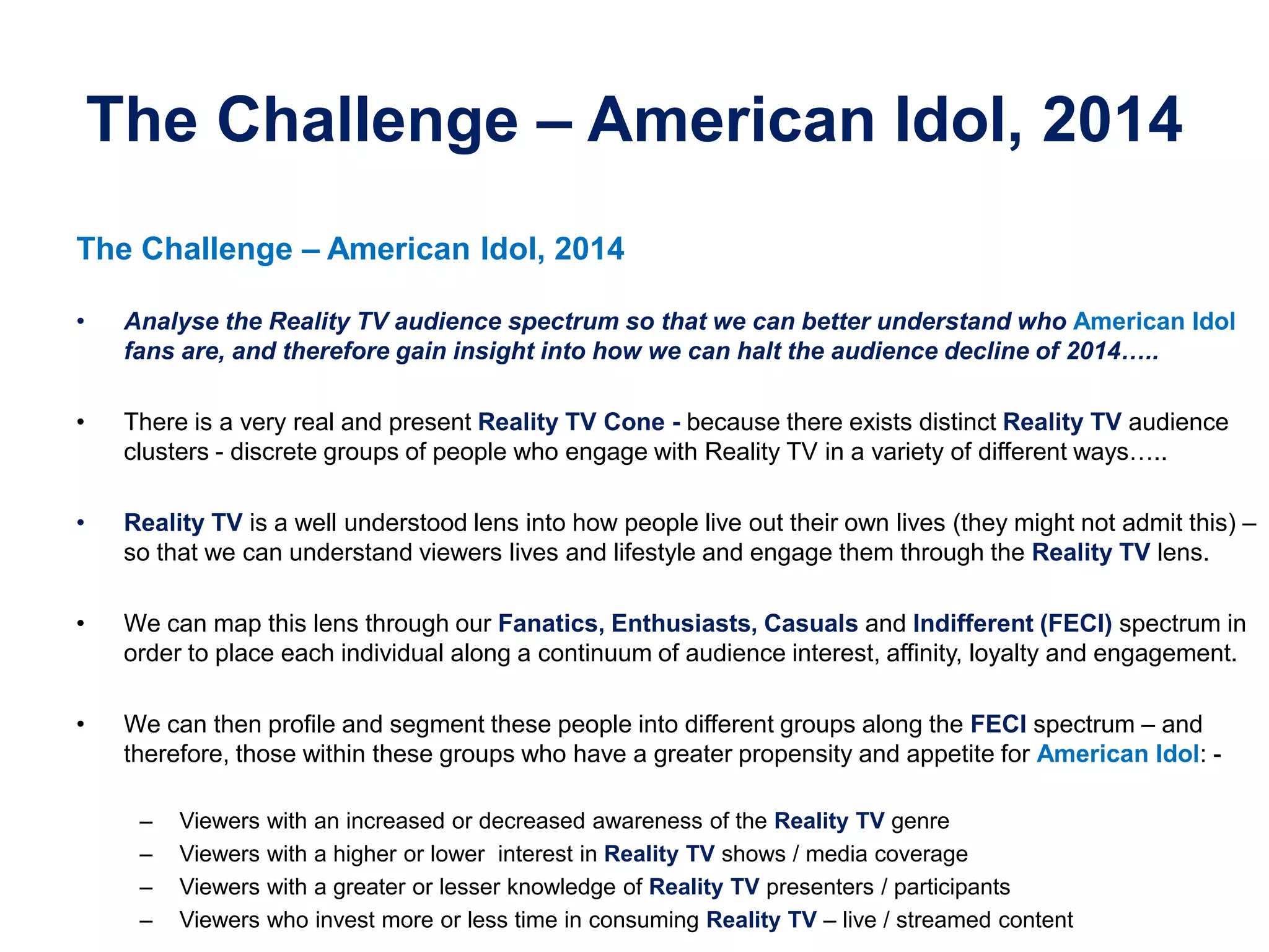 The Challenge – American Idol, 2014
The Challenge – American Idol, 2014
• Analyse the Reality TV audience spectrum so that we can better understand who American Idol
fans are, and therefore gain insight into how we can halt the audience decline of 2014…..
• There is a very real and present Reality TV Cone - because there exists distinct Reality TV audience
clusters - discrete groups of people who engage with Reality TV in a variety of different ways…..
• Reality TV is a well understood lens into how people live out their own lives (they might not admit this) –
so that we can understand viewers lives and lifestyle and engage them through the Reality TV lens.
• We can map this lens through our Fanatics, Enthusiasts, Casuals and Indifferent (FECI) spectrum in
order to place each individual along a continuum of audience interest, affinity, loyalty and engagement.
• We can then profile and segment these people into different groups along the FECI spectrum – and
therefore, those within these groups who have a greater propensity and appetite for American Idol: -
– Viewers with an increased or decreased awareness of the Reality TV genre
– Viewers with a higher or lower interest in Reality TV shows / media coverage
– Viewers with a greater or lesser knowledge of Reality TV presenters / participants
– Viewers who invest more or less time in consuming Reality TV – live / streamed content
 