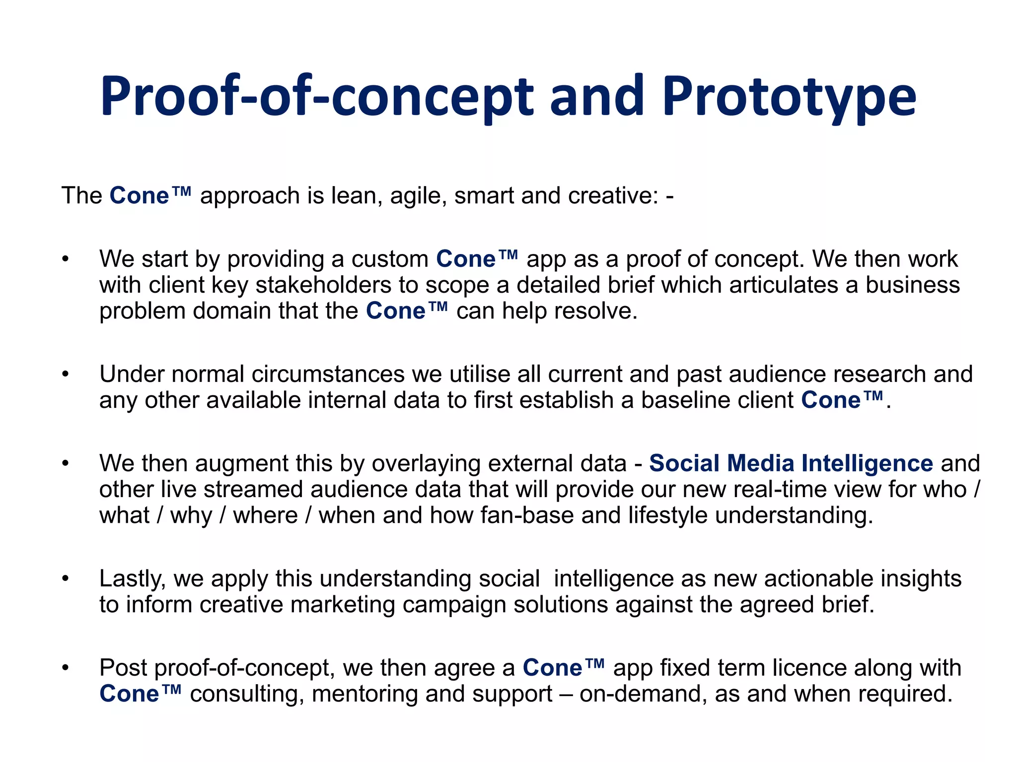 Proof-of-concept and Prototype
The Cone™‫‏‬approach is lean, agile, smart and creative: -
• We start by providing a custom Cone™ app as a proof of concept. We then work
with client key stakeholders to scope a detailed brief which articulates a business
problem domain that the Cone™ can help resolve.
• Under normal circumstances we utilise all current and past audience research and
any other available internal data to first establish a baseline client Cone™.
• We then augment this by overlaying external data - Social Media Intelligence and
other live streamed audience data that will provide our new real-time view for who /
what / why / where / when and how fan-base and lifestyle understanding.
• Lastly, we apply this understanding social intelligence as new actionable insights
to inform creative marketing campaign solutions against the agreed brief.
• Post proof-of-concept, we then agree a Cone™ app fixed term licence along with
Cone™ consulting, mentoring and support – on-demand, as and when required.
 