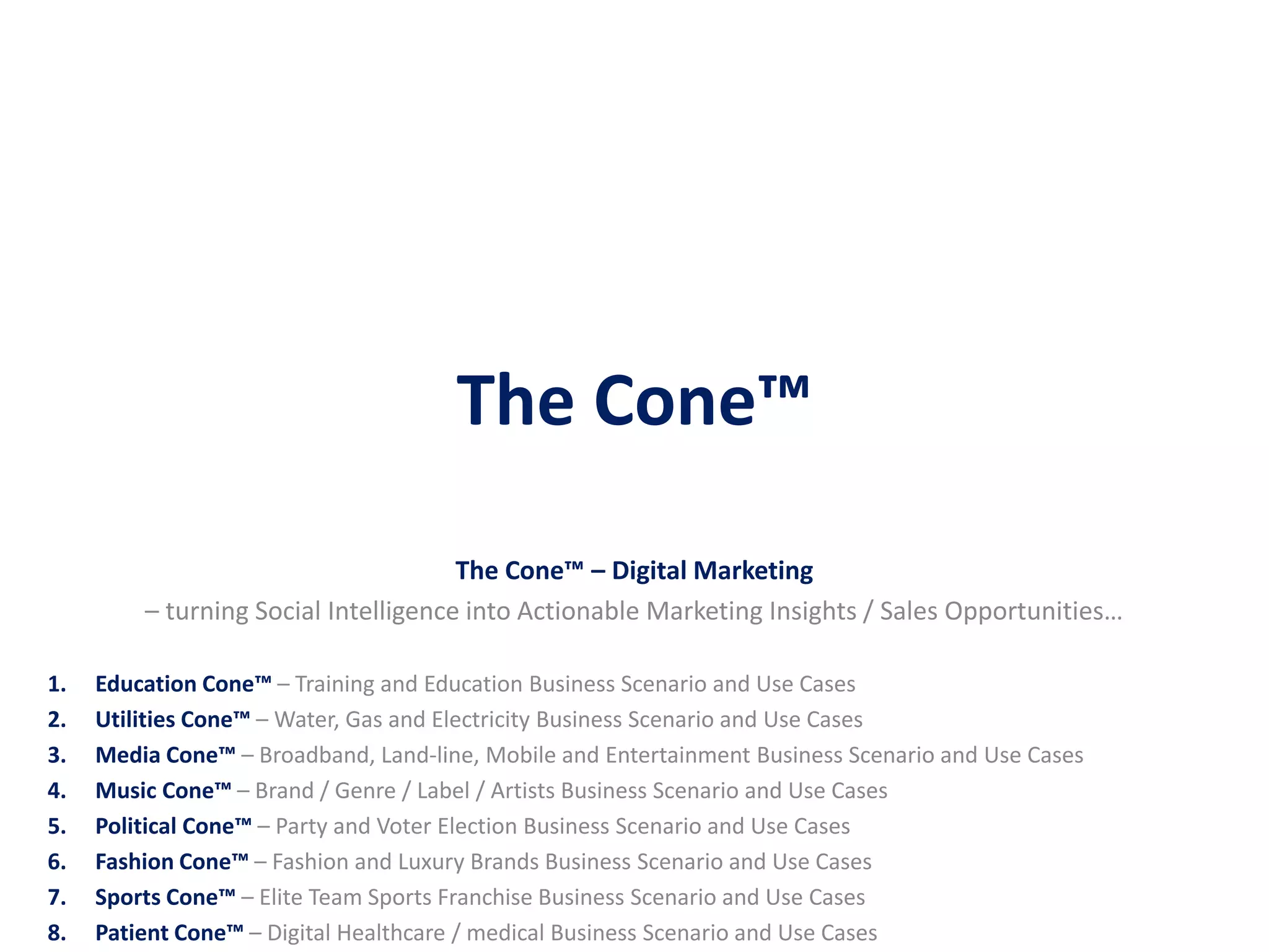 The Cone™‫‏‬
The Cone™‫‏‬– Digital Marketing
– turning Social Intelligence into Actionable Marketing Insights / Sales Opportunities…
1. Education Cone™ – Training and Education Business Scenario and Use Cases
2. Utilities Cone™ – Water, Gas and Electricity Business Scenario and Use Cases
3. Media Cone™ – Broadband, Land-line, Mobile and Entertainment Business Scenario and Use Cases
4. Music Cone™ – Brand / Genre / Label / Artists Business Scenario and Use Cases
5. Political Cone™ – Party and Voter Election Business Scenario and Use Cases
6. Fashion Cone™ – Fashion and Luxury Brands Business Scenario and Use Cases
7. Sports Cone™ – Elite Team Sports Franchise Business Scenario and Use Cases
8. Patient Cone™ – Digital Healthcare / medical Business Scenario and Use Cases
 
