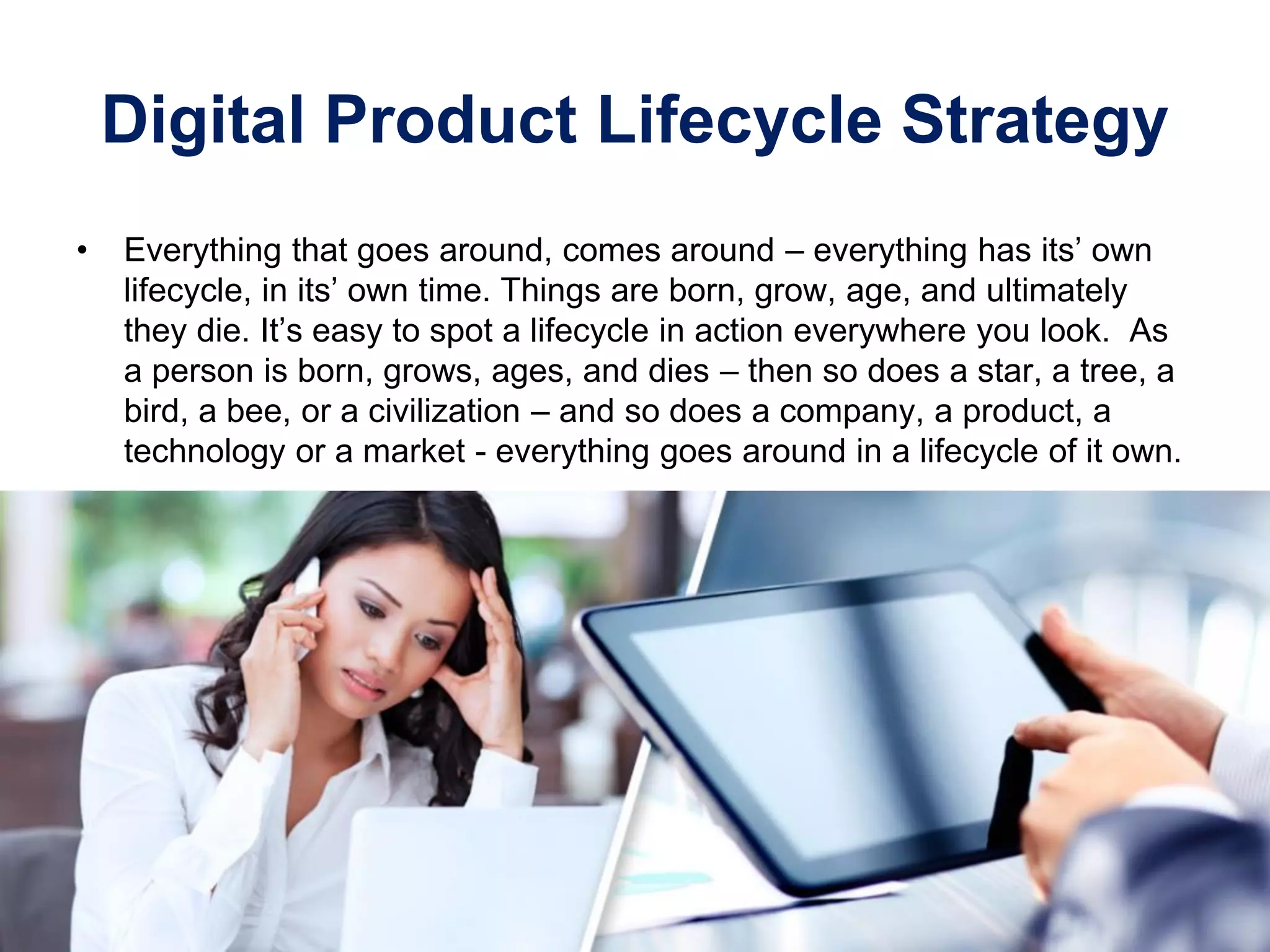 Digital Product Lifecycle Strategy
• Everything that goes around, comes around – everything has its’ own
lifecycle, in its’ own time. Things are born, grow, age, and ultimately
they die. It’s easy to spot a lifecycle in action everywhere you look. As
a person is born, grows, ages, and dies – then so does a star, a tree, a
bird, a bee, or a civilization – and so does a company, a product, a
technology or a market - everything goes around in a lifecycle of it own.
 