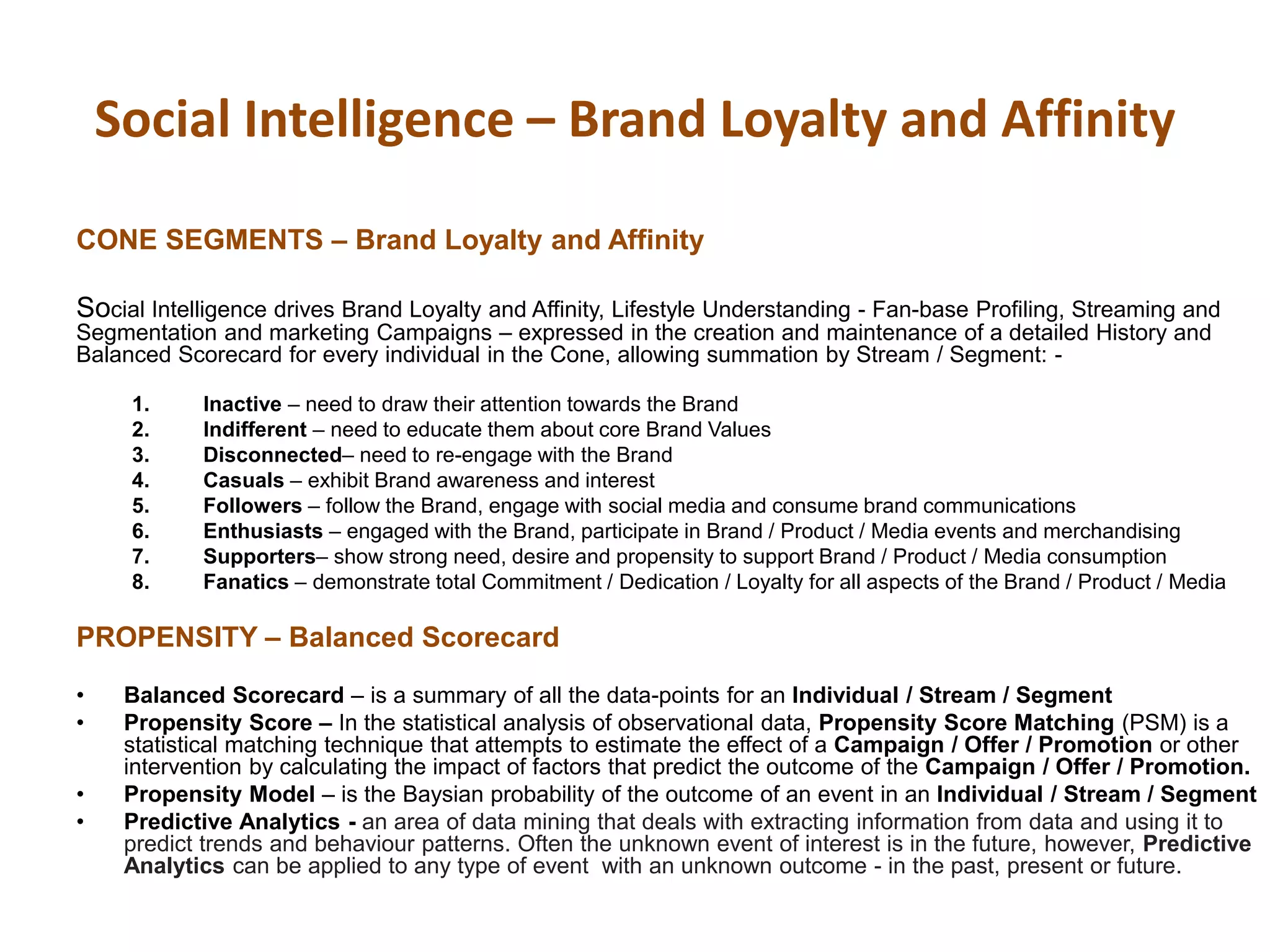 Social Intelligence – Brand Loyalty and Affinity
CONE SEGMENTS – Brand Loyalty and Affinity
Social Intelligence drives Brand Loyalty and Affinity, Lifestyle Understanding - Fan-base Profiling, Streaming and
Segmentation and marketing Campaigns – expressed in the creation and maintenance of a detailed History and
Balanced Scorecard for every individual in the Cone, allowing summation by Stream / Segment: -
1. Inactive – need to draw their attention towards the Brand
2. Indifferent – need to educate them about core Brand Values
3. Disconnected– need to re-engage with the Brand
4. Casuals – exhibit Brand awareness and interest
5. Followers – follow the Brand, engage with social media and consume brand communications
6. Enthusiasts – engaged with the Brand, participate in Brand / Product / Media events and merchandising
7. Supporters– show strong need, desire and propensity to support Brand / Product / Media consumption
8. Fanatics – demonstrate total Commitment / Dedication / Loyalty for all aspects of the Brand / Product / Media
PROPENSITY – Balanced Scorecard
• Balanced Scorecard – is a summary of all the data-points for an Individual / Stream / Segment
• Propensity Score – In the statistical analysis of observational data, Propensity Score Matching (PSM) is a
statistical matching technique that attempts to estimate the effect of a Campaign / Offer / Promotion or other
intervention by calculating the impact of factors that predict the outcome of the Campaign / Offer / Promotion.
• Propensity Model – is the Baysian probability of the outcome of an event in an Individual / Stream / Segment
• Predictive Analytics - an area of data mining that deals with extracting information from data and using it to
predict trends and behaviour patterns. Often the unknown event of interest is in the future, however, Predictive
Analytics can be applied to any type of event with an unknown outcome - in the past, present or future.
 