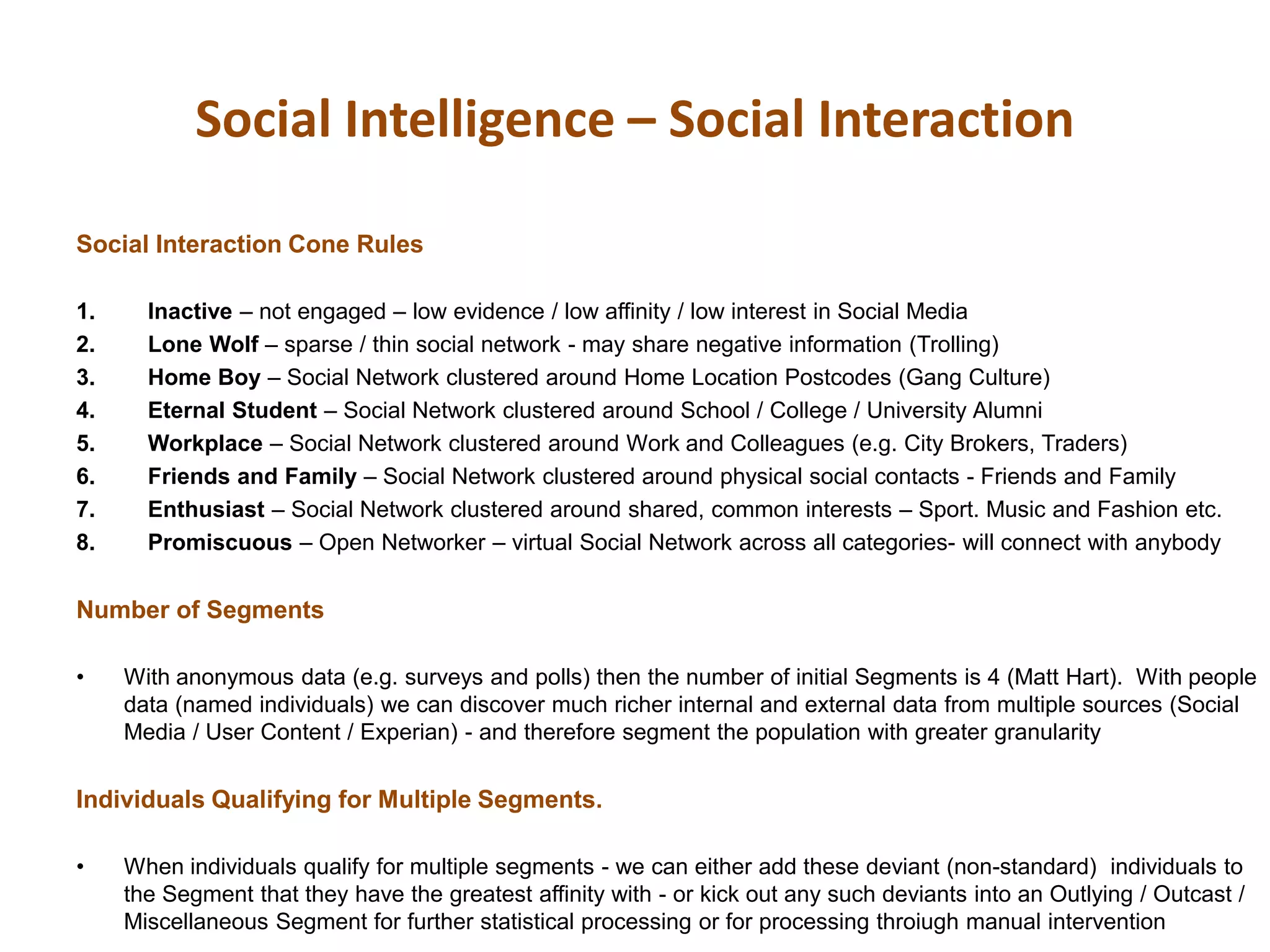 Social Intelligence – Social Interaction
Social Interaction Cone Rules
1. Inactive – not engaged – low evidence / low affinity / low interest in Social Media
2. Lone Wolf – sparse / thin social network - may share negative information (Trolling)
3. Home Boy – Social Network clustered around Home Location Postcodes (Gang Culture)
4. Eternal Student – Social Network clustered around School / College / University Alumni
5. Workplace – Social Network clustered around Work and Colleagues (e.g. City Brokers, Traders)
6. Friends and Family – Social Network clustered around physical social contacts - Friends and Family
7. Enthusiast – Social Network clustered around shared, common interests – Sport. Music and Fashion etc.
8. Promiscuous – Open Networker – virtual Social Network across all categories- will connect with anybody
Number of Segments
• With anonymous data (e.g. surveys and polls) then the number of initial Segments is 4 (Matt Hart). With people
data (named individuals) we can discover much richer internal and external data from multiple sources (Social
Media / User Content / Experian) - and therefore segment the population with greater granularity
Individuals Qualifying for Multiple Segments.
• When individuals qualify for multiple segments - we can either add these deviant (non-standard) individuals to
the Segment that they have the greatest affinity with - or kick out any such deviants into an Outlying / Outcast /
Miscellaneous Segment for further statistical processing or for processing throiugh manual intervention
 