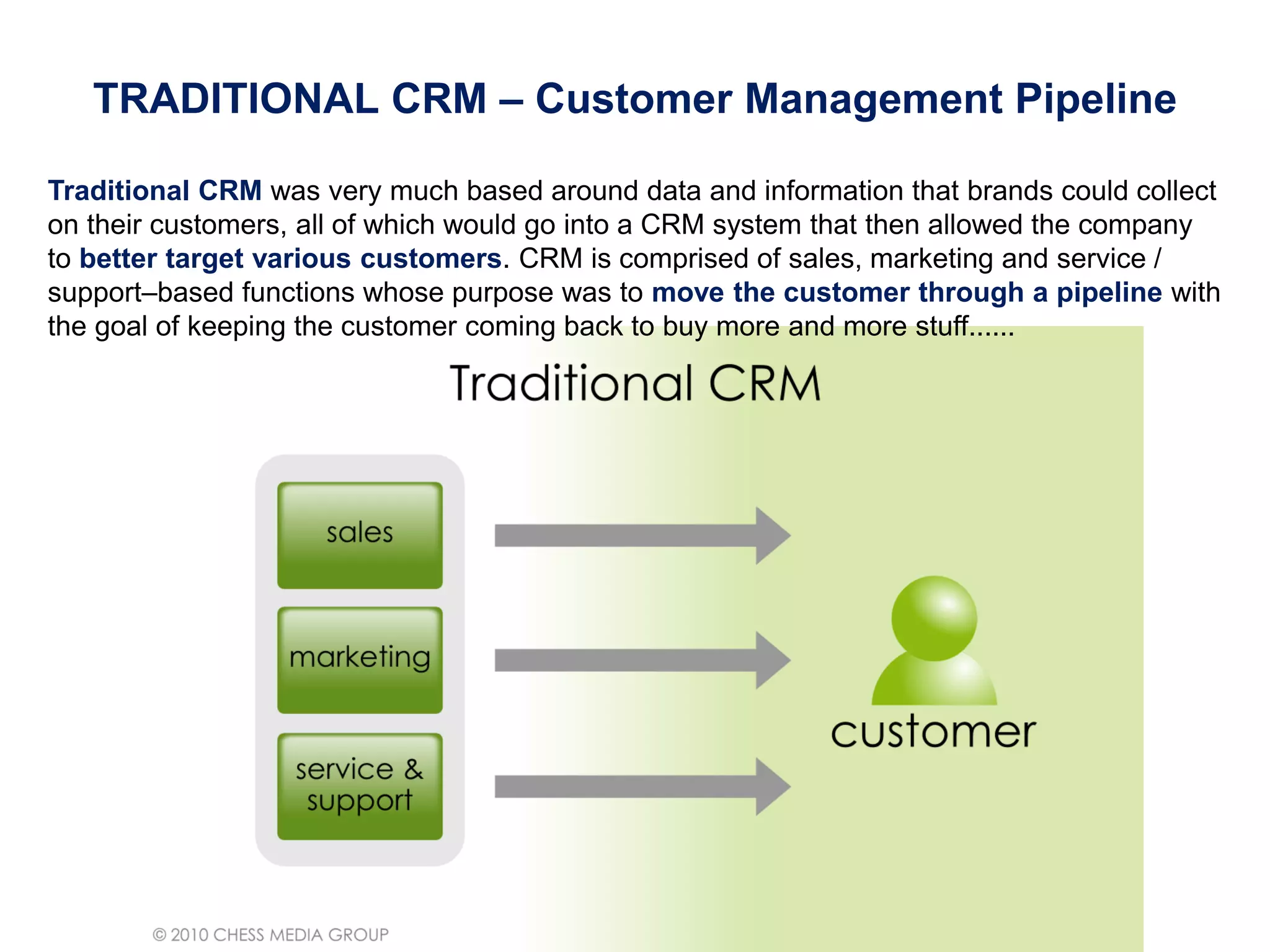 Traditional CRM was very much based around data and information that brands could collect
on their customers, all of which would go into a CRM system that then allowed the company
to better target various customers. CRM is comprised of sales, marketing and service /
support–based functions whose purpose was to move the customer through a pipeline with
the goal of keeping the customer coming back to buy more and more stuff......
TRADITIONAL CRM – Customer Management PipelineTRADITIONAL CRM – Customer Management Pipeline
 