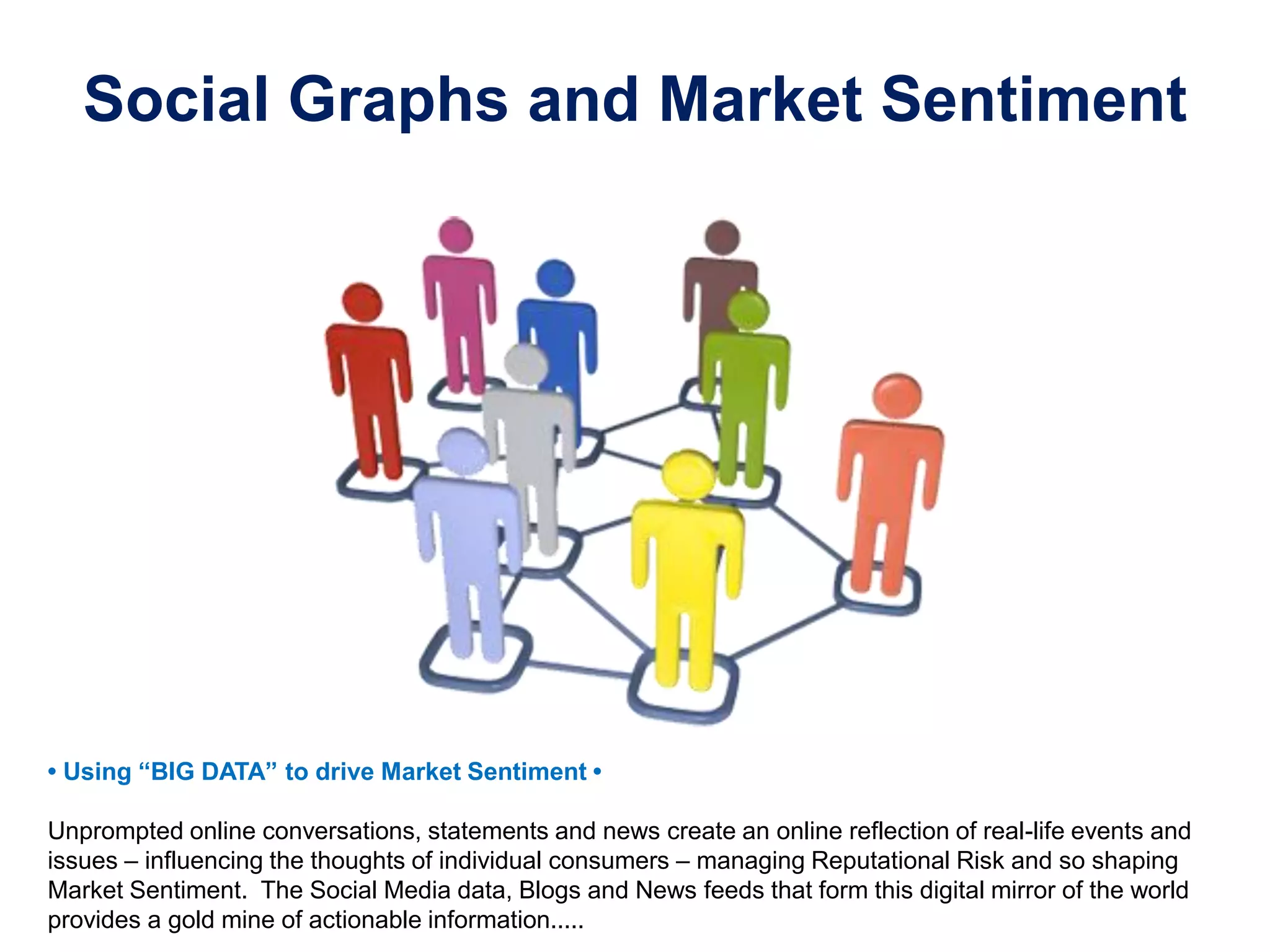 Social Graphs and Market Sentiment
•‫‏‬Using‫“‏‬BIG‫‏‬DATA”‫‏‬to‫‏‬drive‫‏‬Market‫‏‬Sentiment‫‏•‏‬
Unprompted online conversations, statements and news create an online reflection of real-life events and
issues – influencing the thoughts of individual consumers – managing Reputational Risk and so shaping
Market Sentiment. The Social Media data, Blogs and News feeds that form this digital mirror of the world
provides a gold mine of actionable information.....
 