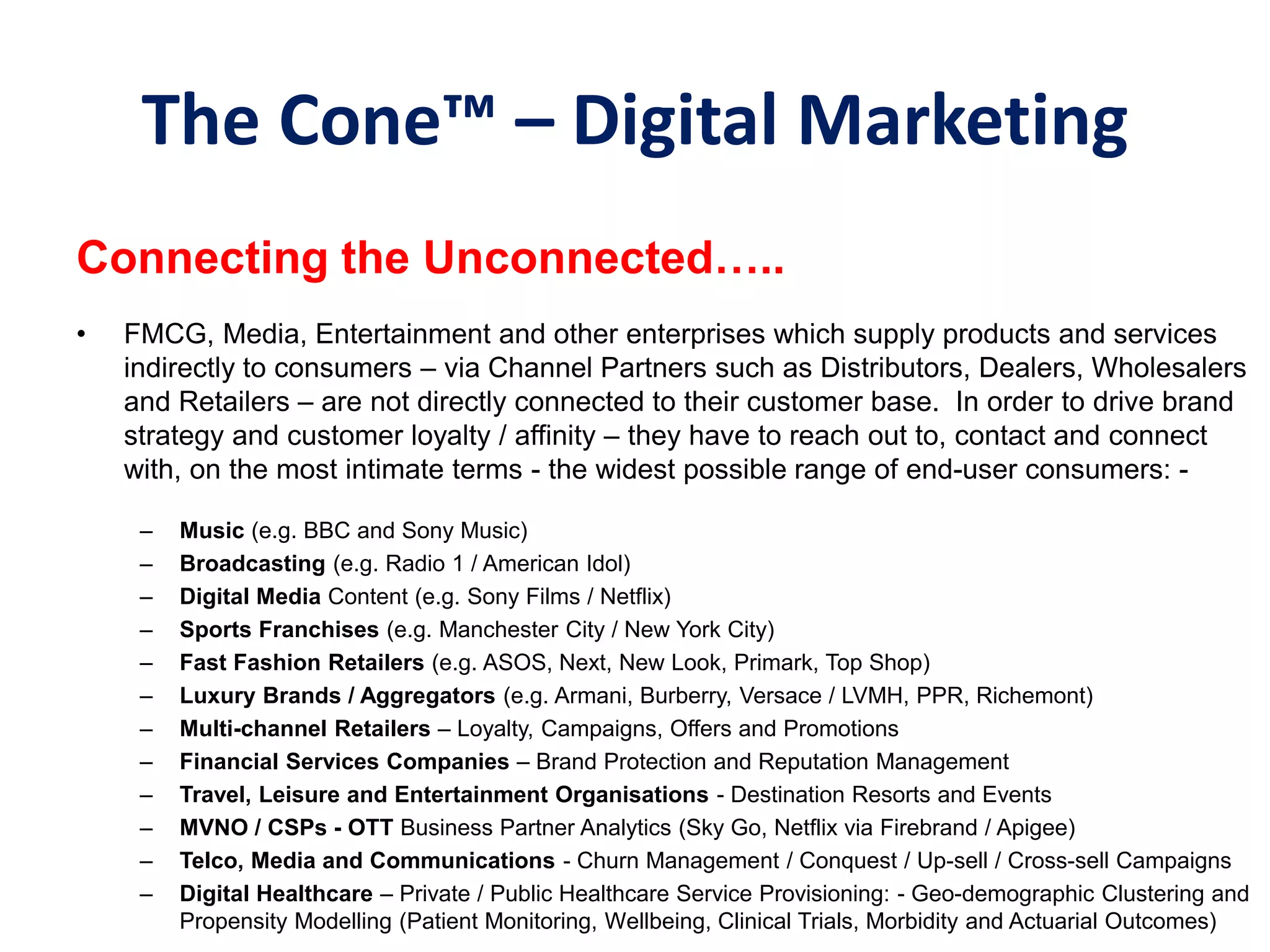 The Cone™‫‏‬– Digital Marketing
Connecting‫‏‬the‫‏‬Unconnected…..
• FMCG, Media, Entertainment and other enterprises which supply products and services
indirectly to consumers – via Channel Partners such as Distributors, Dealers, Wholesalers
and Retailers – are not directly connected to their customer base. In order to drive brand
strategy and customer loyalty / affinity – they have to reach out to, contact and connect
with, on the most intimate terms - the widest possible range of end-user consumers: -
– Music (e.g. BBC and Sony Music)
– Broadcasting (e.g. Radio 1 / American Idol)
– Digital Media Content (e.g. Sony Films / Netflix)
– Sports Franchises (e.g. Manchester City / New York City)
– Fast Fashion Retailers (e.g. ASOS, Next, New Look, Primark, Top Shop)
– Luxury Brands / Aggregators (e.g. Armani, Burberry, Versace / LVMH, PPR, Richemont)
– Multi-channel Retailers – Loyalty, Campaigns, Offers and Promotions
– Financial Services Companies – Brand Protection and Reputation Management
– Travel, Leisure and Entertainment Organisations - Destination Resorts and Events
– MVNO / CSPs - OTT Business Partner Analytics (Sky Go, Netflix via Firebrand / Apigee)
– Telco, Media and Communications - Churn Management / Conquest / Up-sell / Cross-sell Campaigns
– Digital Healthcare – Private / Public Healthcare Service Provisioning: - Geo-demographic Clustering and
Propensity Modelling (Patient Monitoring, Wellbeing, Clinical Trials, Morbidity and Actuarial Outcomes)
 