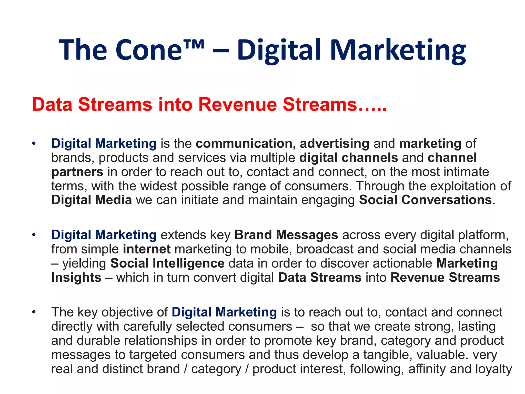 The Cone™‫‏‬– Digital Marketing
Data Streams into Revenue Streams…..
• Digital Marketing is the communication, advertising and marketing of
brands, products and services via multiple digital channels and channel
partners in order to reach out to, contact and connect, on the most intimate
terms, with the widest possible range of consumers. Through the exploitation of
Digital Media we can initiate and maintain engaging Social Conversations.
• Digital Marketing extends key Brand Messages across every digital platform,
from simple internet marketing to mobile, broadcast and social media channels
– yielding Social Intelligence data in order to discover actionable Marketing
Insights – which in turn convert digital Data Streams into Revenue Streams
• The key objective of Digital Marketing is to reach out to, contact and connect
directly with carefully selected consumers – so that we create strong, lasting
and durable relationships in order to promote key brand, category and product
messages to targeted consumers and thus develop a tangible, valuable. very
real and distinct brand / category / product interest, following, affinity and loyalty
 