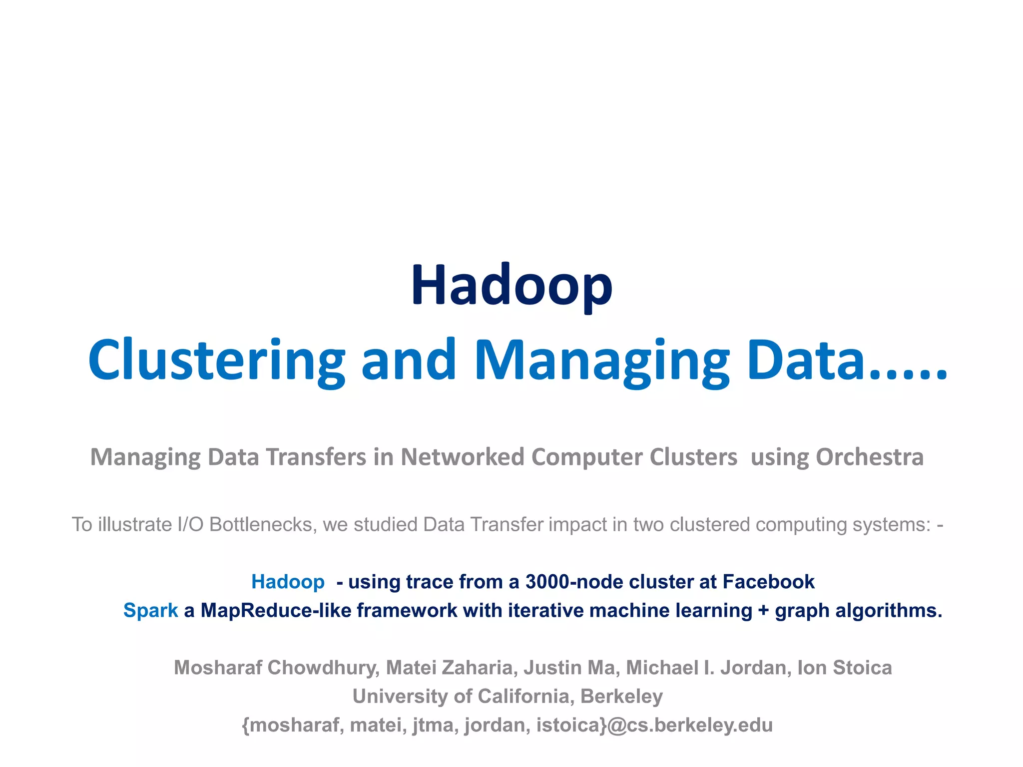 Hadoop
Clustering and Managing Data.....
Managing Data Transfers in Networked Computer Clusters using Orchestra
To illustrate I/O Bottlenecks, we studied Data Transfer impact in two clustered computing systems: -
Hadoop - using trace from a 3000-node cluster at Facebook
Spark a MapReduce-like framework with iterative machine learning + graph algorithms.
Mosharaf Chowdhury, Matei Zaharia, Justin Ma, Michael I. Jordan, Ion Stoica
University of California, Berkeley
{mosharaf, matei, jtma, jordan, istoica}@cs.berkeley.edu
 