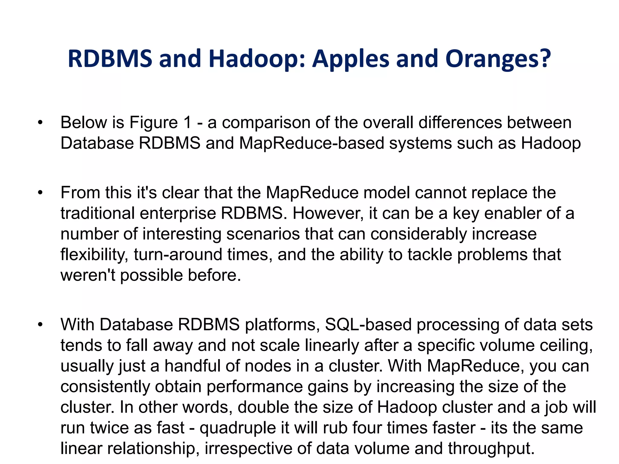 RDBMS and Hadoop: Apples and Oranges?
• Below is Figure 1 - a comparison of the overall differences between
Database RDBMS and MapReduce-based systems such as Hadoop
• From this it's clear that the MapReduce model cannot replace the
traditional enterprise RDBMS. However, it can be a key enabler of a
number of interesting scenarios that can considerably increase
flexibility, turn-around times, and the ability to tackle problems that
weren't possible before.
• With Database RDBMS platforms, SQL-based processing of data sets
tends to fall away and not scale linearly after a specific volume ceiling,
usually just a handful of nodes in a cluster. With MapReduce, you can
consistently obtain performance gains by increasing the size of the
cluster. In other words, double the size of Hadoop cluster and a job will
run twice as fast - quadruple it will rub four times faster - its the same
linear relationship, irrespective of data volume and throughput.
 