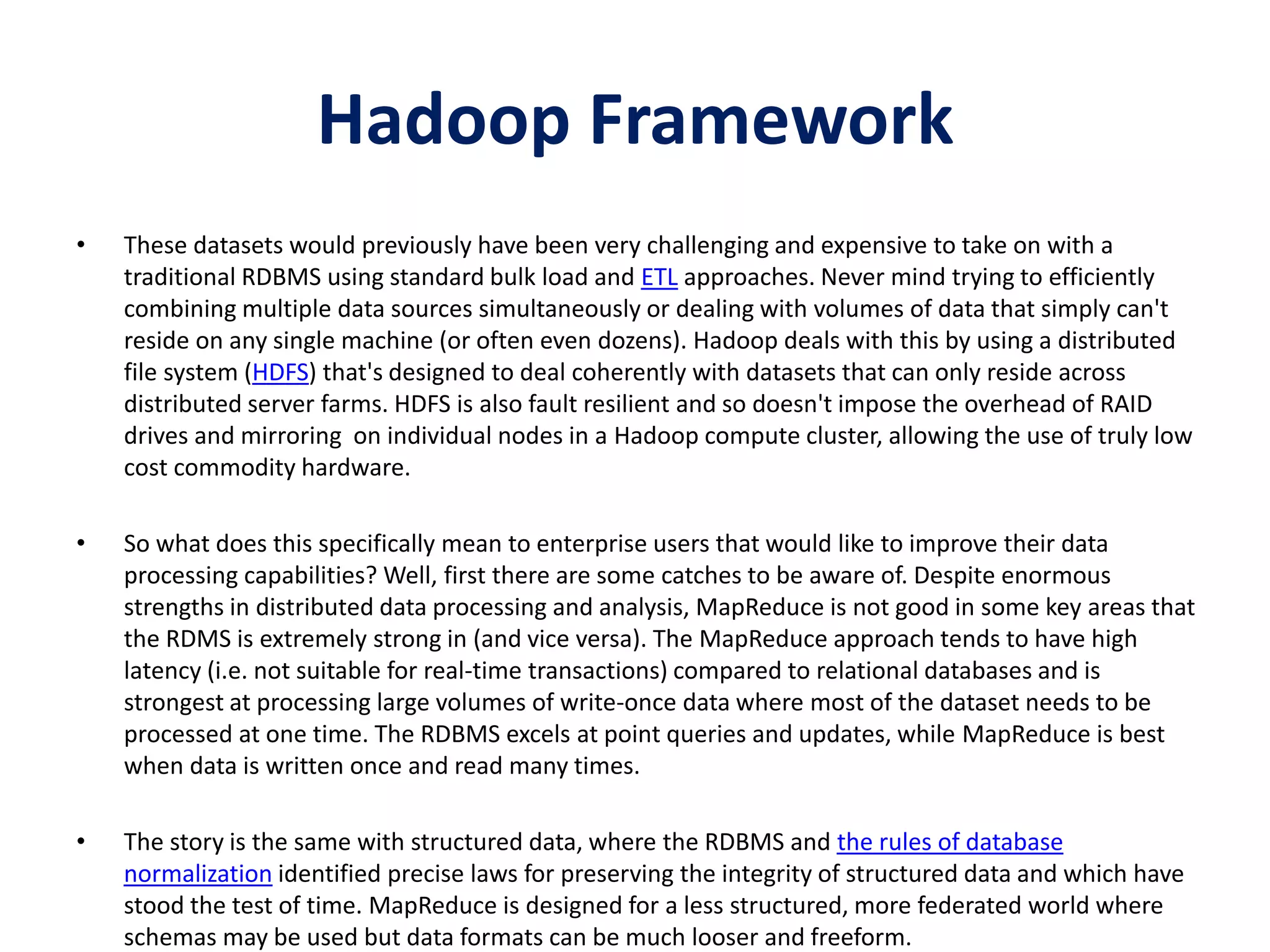 Hadoop Framework
• These datasets would previously have been very challenging and expensive to take on with a
traditional RDBMS using standard bulk load and ETL approaches. Never mind trying to efficiently
combining multiple data sources simultaneously or dealing with volumes of data that simply can't
reside on any single machine (or often even dozens). Hadoop deals with this by using a distributed
file system (HDFS) that's designed to deal coherently with datasets that can only reside across
distributed server farms. HDFS is also fault resilient and so doesn't impose the overhead of RAID
drives and mirroring on individual nodes in a Hadoop compute cluster, allowing the use of truly low
cost commodity hardware.
• So what does this specifically mean to enterprise users that would like to improve their data
processing capabilities? Well, first there are some catches to be aware of. Despite enormous
strengths in distributed data processing and analysis, MapReduce is not good in some key areas that
the RDMS is extremely strong in (and vice versa). The MapReduce approach tends to have high
latency (i.e. not suitable for real-time transactions) compared to relational databases and is
strongest at processing large volumes of write-once data where most of the dataset needs to be
processed at one time. The RDBMS excels at point queries and updates, while MapReduce is best
when data is written once and read many times.
• The story is the same with structured data, where the RDBMS and the rules of database
normalization identified precise laws for preserving the integrity of structured data and which have
stood the test of time. MapReduce is designed for a less structured, more federated world where
schemas may be used but data formats can be much looser and freeform.
 