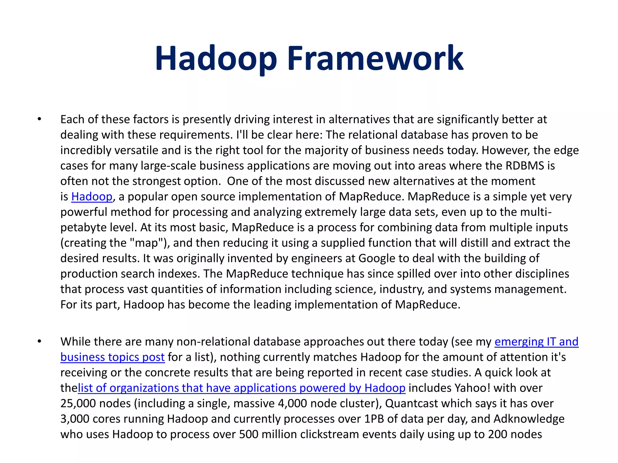 Hadoop Framework
• Each of these factors is presently driving interest in alternatives that are significantly better at
dealing with these requirements. I'll be clear here: The relational database has proven to be
incredibly versatile and is the right tool for the majority of business needs today. However, the edge
cases for many large-scale business applications are moving out into areas where the RDBMS is
often not the strongest option. One of the most discussed new alternatives at the moment
is Hadoop, a popular open source implementation of MapReduce. MapReduce is a simple yet very
powerful method for processing and analyzing extremely large data sets, even up to the multi-
petabyte level. At its most basic, MapReduce is a process for combining data from multiple inputs
(creating the "map"), and then reducing it using a supplied function that will distill and extract the
desired results. It was originally invented by engineers at Google to deal with the building of
production search indexes. The MapReduce technique has since spilled over into other disciplines
that process vast quantities of information including science, industry, and systems management.
For its part, Hadoop has become the leading implementation of MapReduce.
• While there are many non-relational database approaches out there today (see my emerging IT and
business topics post for a list), nothing currently matches Hadoop for the amount of attention it's
receiving or the concrete results that are being reported in recent case studies. A quick look at
thelist of organizations that have applications powered by Hadoop includes Yahoo! with over
25,000 nodes (including a single, massive 4,000 node cluster), Quantcast which says it has over
3,000 cores running Hadoop and currently processes over 1PB of data per day, and Adknowledge
who uses Hadoop to process over 500 million clickstream events daily using up to 200 nodes
 