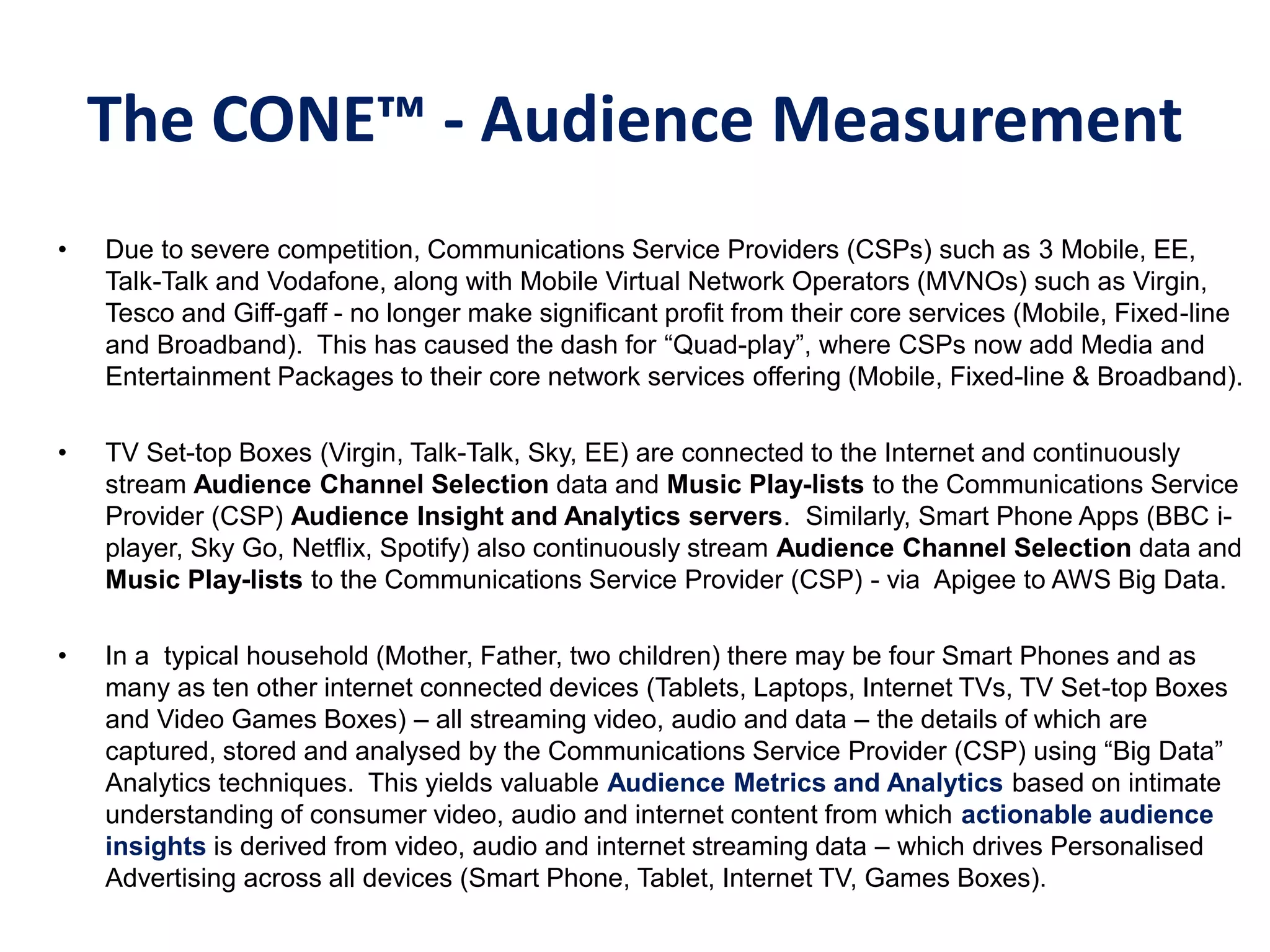 The CONE™ - Audience Measurement
• Due to severe competition, Communications Service Providers (CSPs) such as 3 Mobile, EE,
Talk-Talk and Vodafone, along with Mobile Virtual Network Operators (MVNOs) such as Virgin,
Tesco and Giff-gaff - no longer make significant profit from their core services (Mobile, Fixed-line
and Broadband). This has caused the dash for “Quad-play”, where CSPs now add Media and
Entertainment Packages to their core network services offering (Mobile, Fixed-line & Broadband).
• TV Set-top Boxes (Virgin, Talk-Talk, Sky, EE) are connected to the Internet and continuously
stream Audience Channel Selection data and Music Play-lists to the Communications Service
Provider (CSP) Audience Insight and Analytics servers. Similarly, Smart Phone Apps (BBC i-
player, Sky Go, Netflix, Spotify) also continuously stream Audience Channel Selection data and
Music Play-lists to the Communications Service Provider (CSP) - via Apigee to AWS Big Data.
• In a typical household (Mother, Father, two children) there may be four Smart Phones and as
many as ten other internet connected devices (Tablets, Laptops, Internet TVs, TV Set-top Boxes
and Video Games Boxes) – all streaming video, audio and data – the details of which are
captured, stored and analysed by the Communications Service Provider (CSP) using “Big Data”
Analytics techniques. This yields valuable Audience Metrics and Analytics based on intimate
understanding of consumer video, audio and internet content from which actionable audience
insights is derived from video, audio and internet streaming data – which drives Personalised
Advertising across all devices (Smart Phone, Tablet, Internet TV, Games Boxes).
 