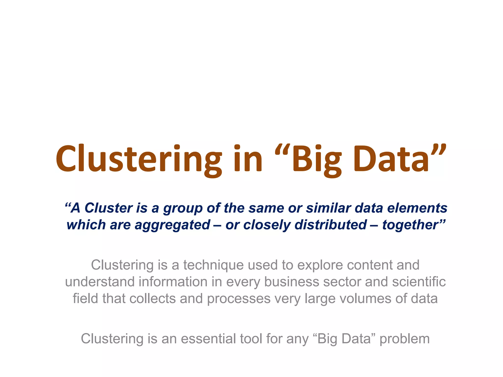 Clustering in “Big Data”
“A Cluster is a group of the same or similar data elements
which are aggregated – or closely distributed – together”
Clustering is a technique used to explore content and
understand information in every business sector and scientific
field that collects and processes very large volumes of data
Clustering is an essential tool for any “Big Data” problem
 