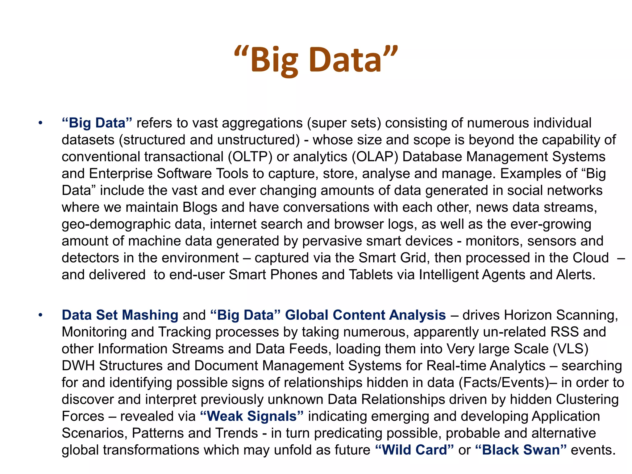 • “Big‫‏‬Data”‫‏‬refers to vast aggregations (super sets) consisting of numerous individual
datasets (structured and unstructured) - whose size and scope is beyond the capability of
conventional transactional (OLTP) or analytics (OLAP) Database Management Systems
and Enterprise Software Tools to capture, store, analyse and manage. Examples of “Big
Data” include the vast and ever changing amounts of data generated in social networks
where we maintain Blogs and have conversations with each other, news data streams,
geo-demographic data, internet search and browser logs, as well as the ever-growing
amount of machine data generated by pervasive smart devices - monitors, sensors and
detectors in the environment – captured via the Smart Grid, then processed in the Cloud –
and delivered to end-user Smart Phones and Tablets via Intelligent Agents and Alerts.
• Data Set Mashing and “Big‫‏‬Data”‫‏‬Global‫‏‬Content‫‏‬Analysis – drives Horizon Scanning,
Monitoring and Tracking processes by taking numerous, apparently un-related RSS and
other Information Streams and Data Feeds, loading them into Very large Scale (VLS)
DWH Structures and Document Management Systems for Real-time Analytics – searching
for and identifying possible signs of relationships hidden in data (Facts/Events)– in order to
discover and interpret previously unknown Data Relationships driven by hidden Clustering
Forces – revealed via “Weak‫‏‬Signals”‫‏‬indicating emerging and developing Application
Scenarios, Patterns and Trends - in turn predicating possible, probable and alternative
global transformations which may unfold as future “Wild‫‏‬Card”‫‏‬or “Black‫‏‬Swan”‫‏‬events.
“Big Data”
 