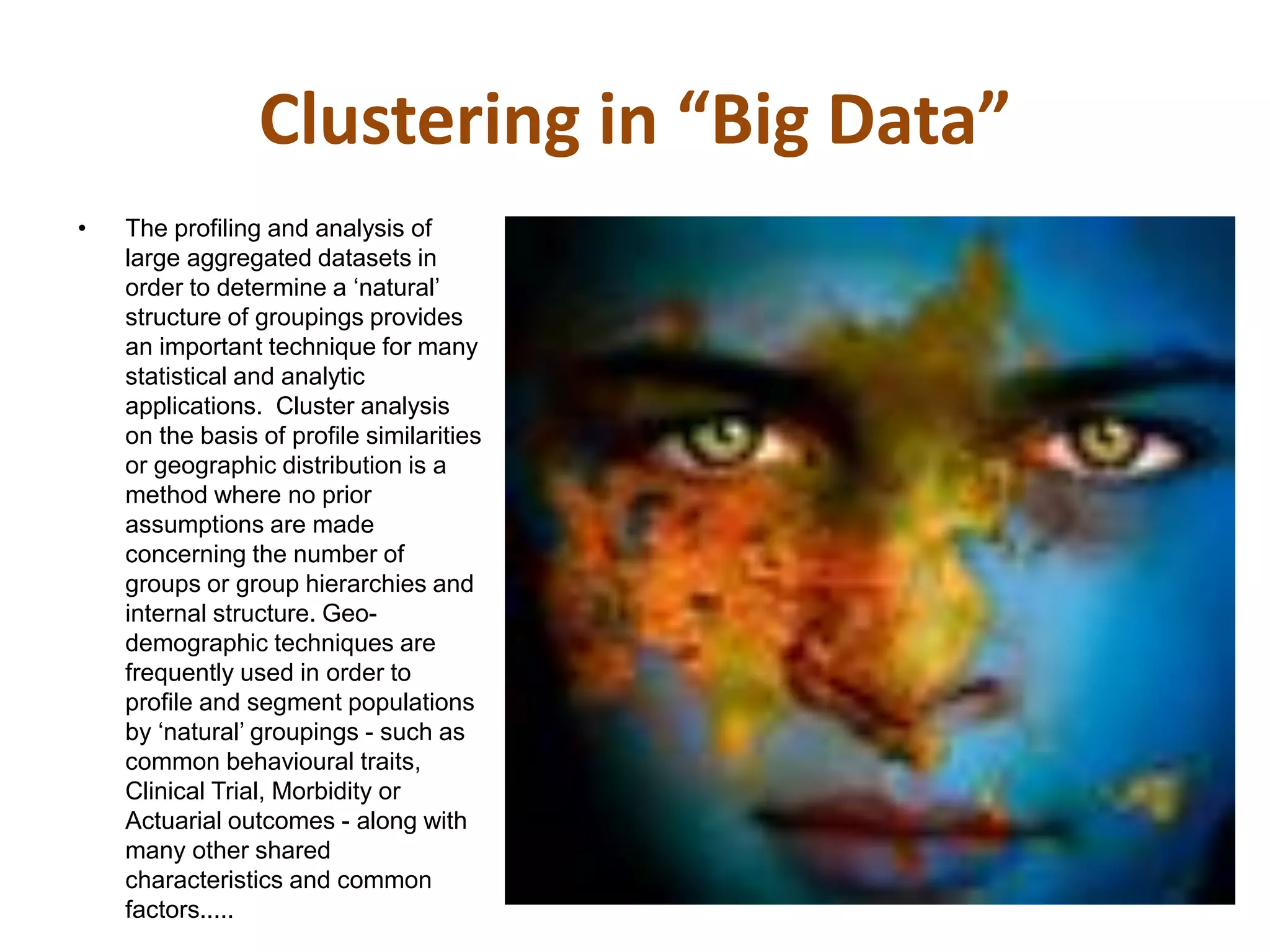 Clustering in “Big Data”
• The profiling and analysis of
large aggregated datasets in
order to determine a ‘natural’
structure of groupings provides
an important technique for many
statistical and analytic
applications. Cluster analysis
on the basis of profile similarities
or geographic distribution is a
method where no prior
assumptions are made
concerning the number of
groups or group hierarchies and
internal structure. Geo-
demographic techniques are
frequently used in order to
profile and segment populations
by ‘natural’ groupings - such as
common behavioural traits,
Clinical Trial, Morbidity or
Actuarial outcomes - along with
many other shared
characteristics and common
factors.....
 