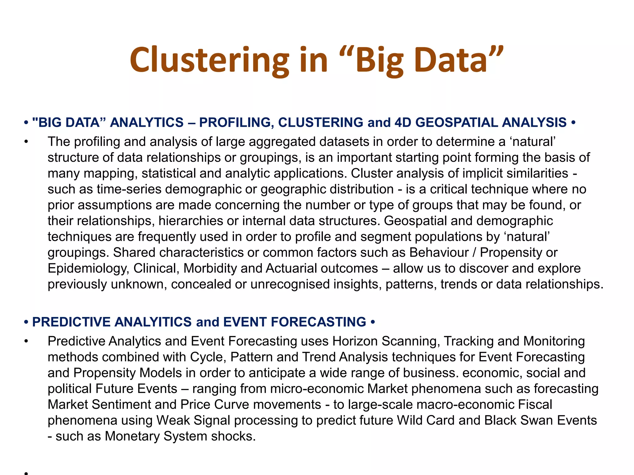 Clustering in “Big Data”
•‫"‏‬BIG‫‏‬DATA”‫‏‬ANALYTICS‫–‏‬ PROFILING, CLUSTERING and 4D‫‏‬GEOSPATIAL‫‏‬ANALYSIS‫‏•‏‬
• The profiling and analysis of large aggregated datasets in order to determine a ‘natural’
structure of data relationships or groupings, is an important starting point forming the basis of
many mapping, statistical and analytic applications. Cluster analysis of implicit similarities -
such as time-series demographic or geographic distribution - is a critical technique where no
prior assumptions are made concerning the number or type of groups that may be found, or
their relationships, hierarchies or internal data structures. Geospatial and demographic
techniques are frequently used in order to profile and segment populations by ‘natural’
groupings. Shared characteristics or common factors such as Behaviour / Propensity or
Epidemiology, Clinical, Morbidity and Actuarial outcomes – allow us to discover and explore
previously unknown, concealed or unrecognised insights, patterns, trends or data relationships.
•‫‏‬PREDICTIVE‫‏‬ANALYITICS‫‏‬and‫‏‬EVENT‫‏‬FORECASTING‫•‏‬
• Predictive Analytics and Event Forecasting uses Horizon Scanning, Tracking and Monitoring
methods combined with Cycle, Pattern and Trend Analysis techniques for Event Forecasting
and Propensity Models in order to anticipate a wide range of business. economic, social and
political Future Events – ranging from micro-economic Market phenomena such as forecasting
Market Sentiment and Price Curve movements - to large-scale macro-economic Fiscal
phenomena using Weak Signal processing to predict future Wild Card and Black Swan Events
- such as Monetary System shocks.
 