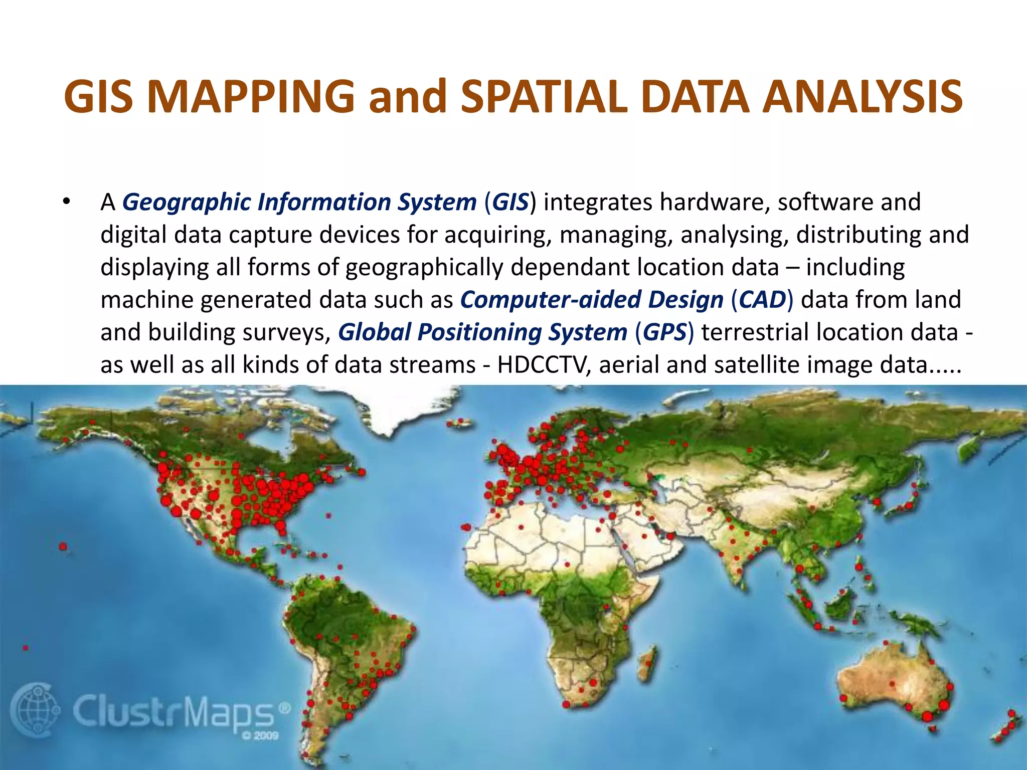 GIS MAPPING and SPATIAL DATA ANALYSIS
• A Geographic Information System (GIS) integrates hardware, software and
digital data capture devices for acquiring, managing, analysing, distributing and
displaying all forms of geographically dependant location data – including
machine generated data such as Computer-aided Design (CAD) data from land
and building surveys, Global Positioning System (GPS) terrestrial location data -
as well as all kinds of data streams - HDCCTV, aerial and satellite image data.....
 