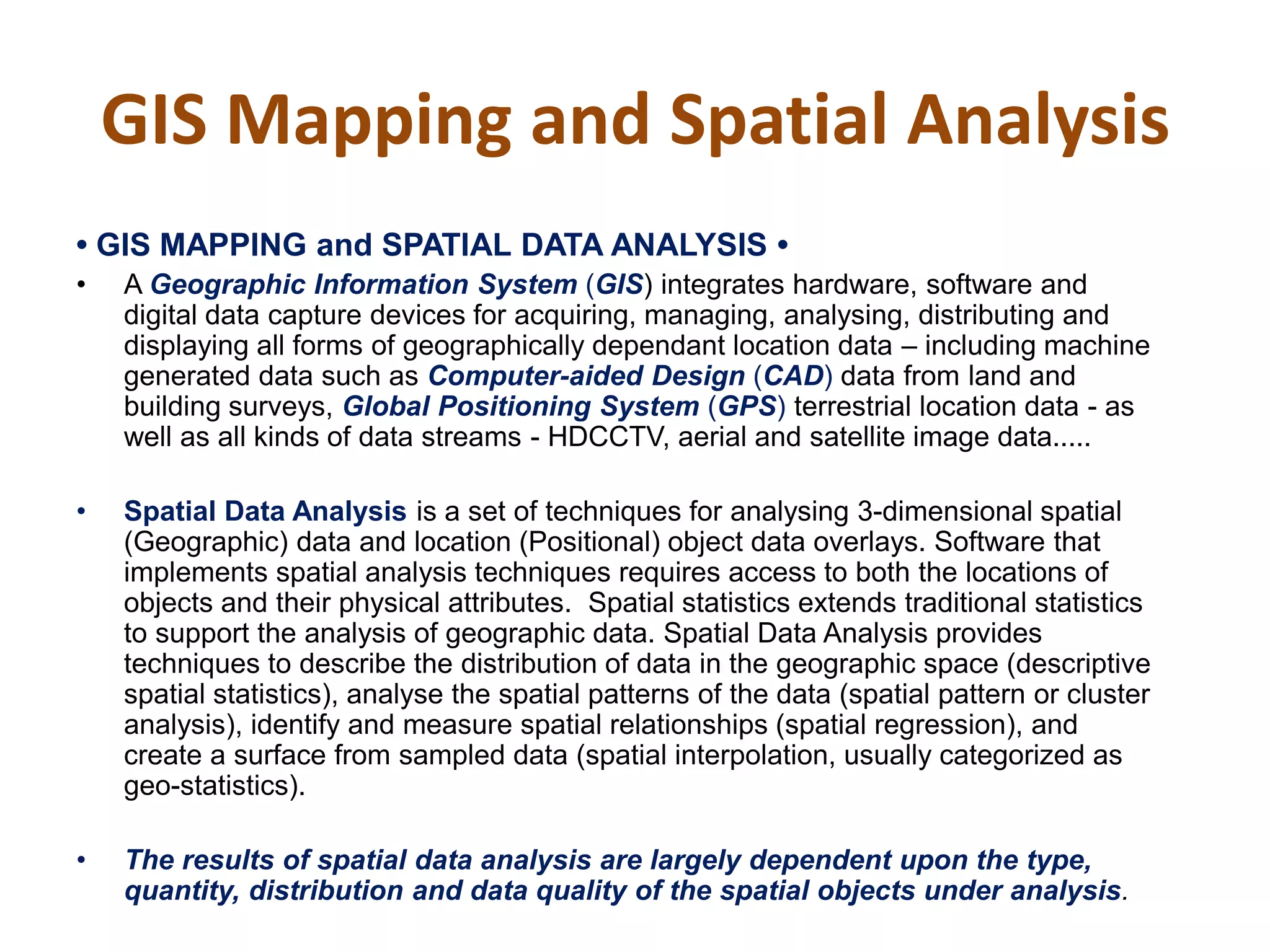 GIS Mapping and Spatial Analysis
•‫‏‬GIS‫‏‬MAPPING‫‏‬and‫‏‬SPATIAL‫‏‬DATA‫‏‬ANALYSIS‫•‏‬
• A Geographic Information System (GIS) integrates hardware, software and
digital data capture devices for acquiring, managing, analysing, distributing and
displaying all forms of geographically dependant location data – including machine
generated data such as Computer-aided Design (CAD) data from land and
building surveys, Global Positioning System (GPS) terrestrial location data - as
well as all kinds of data streams - HDCCTV, aerial and satellite image data.....
• Spatial Data Analysis is a set of techniques for analysing 3-dimensional spatial
(Geographic) data and location (Positional) object data overlays. Software that
implements spatial analysis techniques requires access to both the locations of
objects and their physical attributes. Spatial statistics extends traditional statistics
to support the analysis of geographic data. Spatial Data Analysis provides
techniques to describe the distribution of data in the geographic space (descriptive
spatial statistics), analyse the spatial patterns of the data (spatial pattern or cluster
analysis), identify and measure spatial relationships (spatial regression), and
create a surface from sampled data (spatial interpolation, usually categorized as
geo-statistics).
• The results of spatial data analysis are largely dependent upon the type,
quantity, distribution and data quality of the spatial objects under analysis.
 