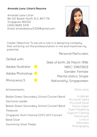 Amanda Leow Lihan 
Blk 120 Bedok North St.2, #07-176 
Singapore 460120 
(+65) 8688 3476 
Email: amandaleow0326@gmail.com 
Career Objective: To secure a role in a designing company, 
that will bring out the professionalism in me and maximise my 
potential. 
Date of birth: 26 March 1996 
NRIC: S9611361Z 
Gender: Female 
Marital status: Single 
Nationality: Singaporean 
Amanda Leow Lihan’s Resume 
Other skills: 
In design 
Microsoft Word 
Microsoft Excel 
Movie maker 
Foam Modelling 
Gypsum Casting 
Wood work 
Linocut 
Silkscreen 
Photography 
Skilled with: 
Adobe Illustrator 
Adobe Photoshop 
Rhinoceros 5 
Personal Particulars 
Achievements: 
Bedok Green Secondary School Concert Band 
Sectional Leader 
Bedok Green Secondary School Concert Band 
Treasurer 
Singapore Youth Festival (SYF) 2011 Concert 
Band Silver 
Swimming Silver Medal 
