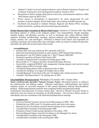 • Ranked #1 district in several regional initiatives such as Butrans Experience Program and
Q-Stream Training thus receiving Regional Excellence Awards in 2014.
• Recognized as district manager point person to drive key communication initiatives within
Mid-Atlantic region by RD in 2015.
• Proven success in development of representative for career advancement for such
positions as district manager, district field trainer, sales training, and IDN specialty rep.
• Facilitated and presented at multiple National, Regional and District POAs including
product promotion, coaching and motivational type presentations.
Purdue Pharma Sales Consultant & District Field Trainer: Stamford, CT (October 2001–May 2008)
Developed expertise in selling in the analgesia market. Core responsibilities include managing
hospital, hospice, and pharmacy accounts, as well as increasing sales within different market
segments including anesthesiology, oncology, physical medicine and rehabilitation, orthopedic
surgery, primary care, and neurologists. Promoted to District Field Trainer and responsible for
coaching, mentoring, and training other sales consultants within my district to further develop their
individual sale skills and increase district sales overall.
Accomplishments:
• Finished 2007 sales year ranked top 20% nationally (#46/232).
• Delivered motivational presentation to entire region at 2007 National Sales Meeting.
• Recognized as Top 10% District Leader for 1st
and 2nd
Quarter 2006/2007.
• Promoted to position of District Field Trainer 2007.
• Awarded #1 Regional Sales Consultant for fourth quarter 2006.
• Received HE or “4” rating on last three Annual Performance Reviews.
• Successfully completed REMAP sales management training program and received second
highest rating of PD in November 2006.
• Awarded for being district leader in Spectracef sales in 2004.
• Awarded for finishing 1st in region for Uniphyl sales in 2002.
• Awarded Regional “Come back of the year” for highest sales volume increase in 2003.
• Awarded “Top Representative” for training class in 2001.
GlaxoSmithkline Pharmaceuticals: Philadelphia, PA (October 1997 - October 2001)
Senior Cardiovascular Specialist/ National Associate Trainer: Developed expertise in selling to
the cardiovascular and diabetes market. Educated cardiologists, endocrinologists and internal
medicine doctors on successful treatment of their patient population utilizing GlaxoSmithkline
products. Differentiated product portfolio from competing brands and gained prescribing
Commitment from physicians to increase market share. Served as National Associate Trainer to
effectively train new classes of consultants on all GSK products. Also served as district mentor to
individually train new consultants in the field and facilitated district meetings.
Accomplishments:
• Served as National Associate Trainer for all GSK products in 2000 - 2001.
• Finished the year 2000 in top 5% of cardiovascular sales force in the region.
• Received Level of Excellence award for district training of new consultants.
• Awarded Sales Consultant of the third quarter 2000.
• Promoted to Senior Cardiovascular Specialist in November, 1999.
• Received Regional Impact Award for Excellence in the Managed Care Arena.
• Awarded Sales Consultant of the third quarter 2000.
• Awarded Sales Consultant of the second quarter 2000.
 