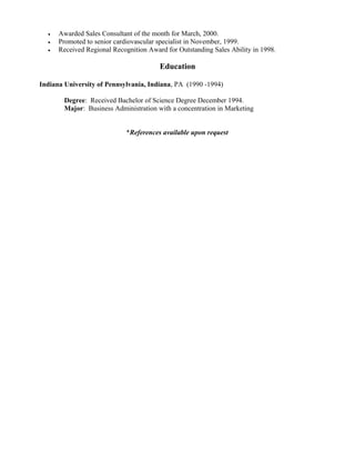 • Awarded Sales Consultant of the month for March, 2000.
• Promoted to senior cardiovascular specialist in November, 1999.
• Received Regional Recognition Award for Outstanding Sales Ability in 1998.
Education
Indiana University of Pennsylvania, Indiana, PA (1990 -1994)
Degree: Received Bachelor of Science Degree December 1994.
Major: Business Administration with a concentration in Marketing
*References available upon request
 