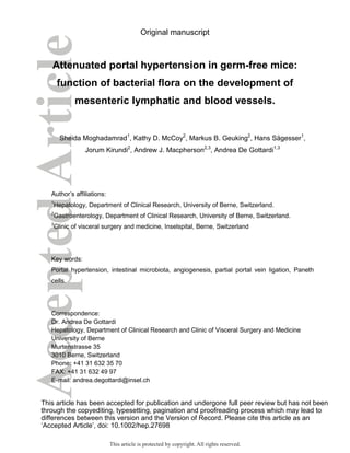 Original manuscript
Attenuated portal hypertension in germ-free mice:
function of bacterial flora on the development of
mesenteric lymphatic and blood vessels.
Sheida Moghadamrad1
, Kathy D. McCoy2
, Markus B. Geuking2
, Hans Sägesser1
,
Jorum Kirundi2
, Andrew J. Macpherson2,3
, Andrea De Gottardi1,3
Author’s affiliations:
1
Hepatology, Department of Clinical Research, University of Berne, Switzerland.
2
Gastroenterology, Department of Clinical Research, University of Berne, Switzerland.
3
Clinic of visceral surgery and medicine, Inselspital, Berne, Switzerland
Key words:
Portal hypertension, intestinal microbiota, angiogenesis, partial portal vein ligation, Paneth
cells.
Correspondence:
Dr. Andrea De Gottardi
Hepatology, Department of Clinical Research and Clinic of Visceral Surgery and Medicine
University of Berne
Murtenstrasse 35
3010 Berne, Switzerland
Phone: +41 31 632 35 70
FAX: +41 31 632 49 97
E-mail: andrea.degottardi@insel.ch
This article has been accepted for publication and undergone full peer review but has not been
through the copyediting, typesetting, pagination and proofreading process which may lead to
differences between this version and the Version of Record. Please cite this article as an
‘Accepted Article’, doi: 10.1002/hep.27698
This article is protected by copyright. All rights reserved.
 