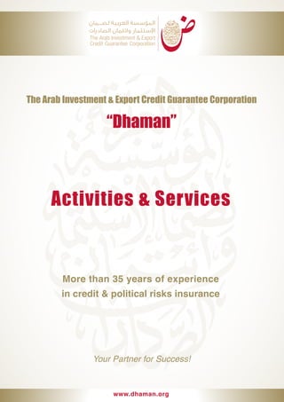 Activities & Services
More than 35 years of experience
in credit & political risks insurance
The Arab Investment & Export Credit Guarantee Corporation
“Dhaman”
Your Partner for Success!
www.dhaman.org
 